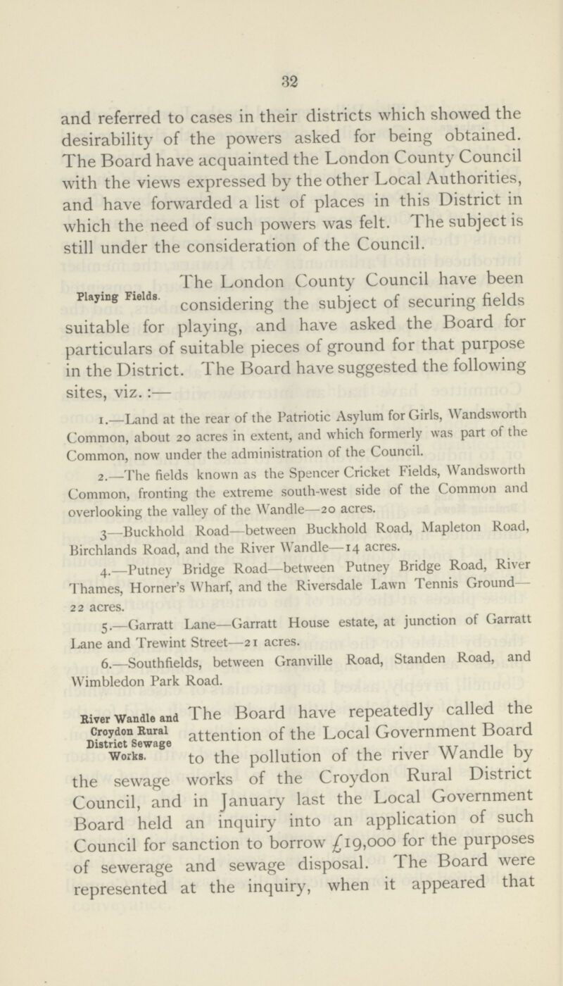 32 and referred to cases in their districts which showed the desirability of the powers asked for being obtained. The Board have acquainted the London County Council with the views expressed by the other Local Authorities, and have forwarded a list of places in this District in which the need of such powers was felt. The subject is still under the consideration of the Council. Playing Fields. The London County Council have been considering the subject of securing fields suitable for playing, and have asked the Board for particulars of suitable pieces of ground for that purpose in the District. The Board have suggested the following sites, viz.:— 1.—Land at the rear of the Patriotic Asylum for Girls, Wandsworth Common, about 20 acres in extent, and which formerly was part of the Common, now under the administration of the Council. 2.—The fields known as the Spencer Cricket Fields, Wandsworth Common, fronting the extreme south-west side of the Common and overlooking the valley of the Wandle—20 acres. 3—Buckhold Road—between Buckhold Road, Mapleton Road, Birchlands Road, and the River Wandle—14 acres. 4.—Putney Bridge Road—between Putney Bridge Road, River Thames, Horner's Wharf, and the Riversdale Lawn Tennis Ground— 22 acres. 5.—Garratt Lane—Garratt House estate, at junction of Garratt Lane and Trewint Street—21 acres. 6.—Southfields, between Granville Road, Standen Road, and Wimbledon Park Road. River Wandle and Croydon Rural District Sewage Works. The Board have repeatedly called the attention of the Local Government Board to the pollution of the river Wandle by the sewage works of the Croydon Rural District Council, and in January last the Local Government Board held an inquiry into an application of such Council for sanction to borrow £19,000 for the purposes of sewerage and sewage disposal. The Board were represented at the inquiry, when it appeared that