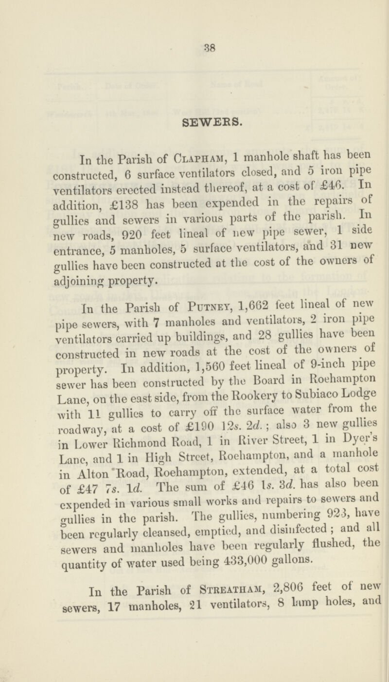 38 SEWERS. In the Parish of Clapham, 1 manhole shaft has been constructed, 6 surface ventilators closed, and 5 iron pipe ventilators erected instead thereof, at a cost of £46. In addition, £138 has been expended in the repairs of gullies and sewers in various parts of the parish. In new roads, 920 feet lineal of new pipe sewer, 1 side entrance, 5 manholes, 5 surface ventilators, and 31 new gullies have been constructed at the cost of the owners of adjoining property. In the Parish of Putney, 1,662 feet lineal of new pipe sewers, with 7 manholes and ventilators, 2 iron pipe ventilators carried up buildings, and 28 gullies have been constructed in new roads at the cost of the owners of property. In addition, 1,560 feet lineal of 9-inch pipe sewer has been constructed by the Board in Roehampton Lane, on the east side, from the Rookery to Subiaco Lodge with 11 gullies to carry off the surface water from the roadway, at a cost of £190 12s. 2d.; also 3 new gullies in Lower Richmond Road, 1 in River Street, 1 in Dyer's Lane, and 1 in High Street, Roehampton, and a manhole in Alton Road, Roehampton, extended, at a total cost of £47 7s. 1d. The sum of £46 1s. 3d. has also been expended in various small works and repairs to sewers and gullies in the parish. The gullies, numbering 923, have been regularly cleansed, emptied, and disinfected; and all sewers and manholes have been regularly flushed, the quantity of water used being 433,000 gallons. In the Parish of Streatham, 2,806 feet of new sewers, 17 manholes, 21 ventilators, 8 lamp holes, and