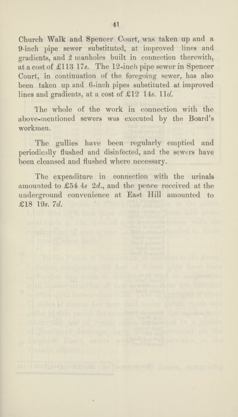 41 Church Walk and Spencer Court, was taken up and a 9-inch pipe sewer substituted, at improved lines and gradients, and 2 manholes built in connection therewith, at a cost of £113 17s. The 12-inch pipe sewer in Spencer Court, in continuation of the foregoing sewer, has also been taken up and 6-inch pipes substituted at improved lines and gradients, at a cost of £12 14s. 11d. The whole of the work in connection with the above-mentioned sewers was executed by the Board's workmen. The gullies have been regularly emptied and periodically flushed and disinfected, and the sewers have been cleansed and flushed where necessary. The expenditure in connection with the urinals amounted to £54 4s 2d., and the pence received at the underground convenience at East Hill amounted to £18 19s. 1d.