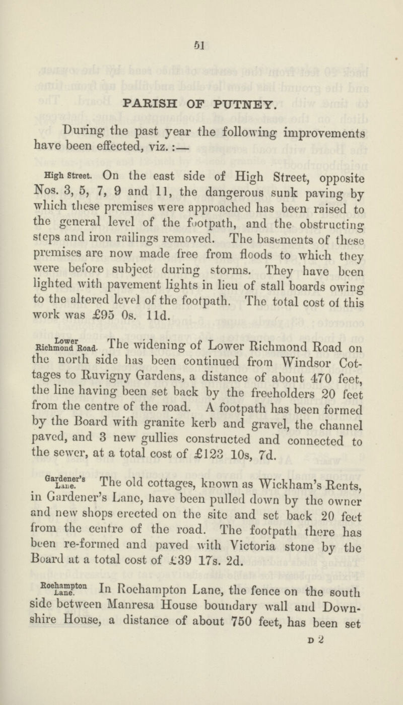 51 PARISH OF PUTNEY. During the past year the following improvements have been effected, viz.:— High Street. On the east side of High Street, opposite Nos. 3, 5, 7, 9 and 11, the dangerous sunk paving by which these premises were approached has been raised to the general level of the footpath, and the obstructing steps and iron railings removed. The basements of these premises are now made free from floods to which they were before subject during storms. They have been lighted with pavement lights in lieu of stall boards owing to the altered level of the footpath. The total cost of this work was £95 0s. 11d. Lower Richmond Road- Tile widening of Lower Richmond Road on the north side has been continued from Windsor Cot tages to Ruvigny Gardens, a distance of about 470 feet, the line having been set back by the freeholders 20 feet from the centre of the road. A footpath has been formed by the Board with granite kerb and gravel, the channel paved, and 3 new gullies constructed and connected to the sewer, at a total cost of £123 10s, 7d. Gardener's Lane. The old cottages, known as Wickham's Rents, in Gardener's Lane, have been pulled down by the owner and new shops erected on the site and set back 20 feet from the centre of the road. The footpath there has been re-formed and paved with Victoria stone by the Board at a total cost of £39 17s. 2d. Roehampton Lane. In Roehampton Lane, the fence on the south side between Manresa House boundary wall and Down shire House, a distance of about 750 feet, has been set D 2
