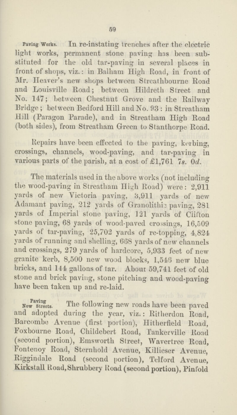 59 Paving Works. In re-instating trenches after the electric light works, permanent stone paving has been sub stituted for the old tar-paving iu several places in front of shops, viz.: in Ballham High Road, in front of Mr. Heaver's new shops between Streathbourne Road and Louisville Road; between Hildreth Street and No. 147; between Chestnut Grove and the Railway Bridge ; between Bedford Hill and No. 93 : in Streatham Hill (Paragon Parade), and in Streatham High Road (both sides), from Streatham Green to Stanthorpe Road. Repairs have been effected to the paving, kerbing, crossings, channels, wood-paving, and tar-paving in various parts of the parish, at a cost of £1,761 7s. 0d. The materials used in the above works (not including the wood-paving in Streatham High Road) were: 2,911 yards of new Victoria paving, 8,911 yards of new Adamant paving, 212 yards of Granolithic paving, 281 yards of Imperial stone paving, 121 yards of Clifton stone paving, 68 yards of wood-paved crossings, 16,509 yards of tar-paving, 25,702 yards of re-topping, 4,824 yards of running and shelling, 668 yards of new channels and crossings, 279 yards of hardcore, 5,933 feet of new granite kerb, 8,500 new wood blocks, 1,516 new blue bricks, and 144 gallons of tar. About 59,741 feet of old stone and brick paving, stone pitching and wood-paving have been taken up and re-laid. Paving New Streets. The following new roads have been paved and adopted during the year, viz.: Ritherdon Road, Barcombe Avenue (first portion), Hitherfield Road, Foxbourne Road, Childebert Road, Tankerville Road (second portion), Emsworth Street, Wavertree Road, Fontenoy Road, Sternhold Avenue, Killieser Avenue, Riggindale Road (second portion), Telford Avenue, Kirkstall Road,Shrubbery Road (second portion), Pinfold