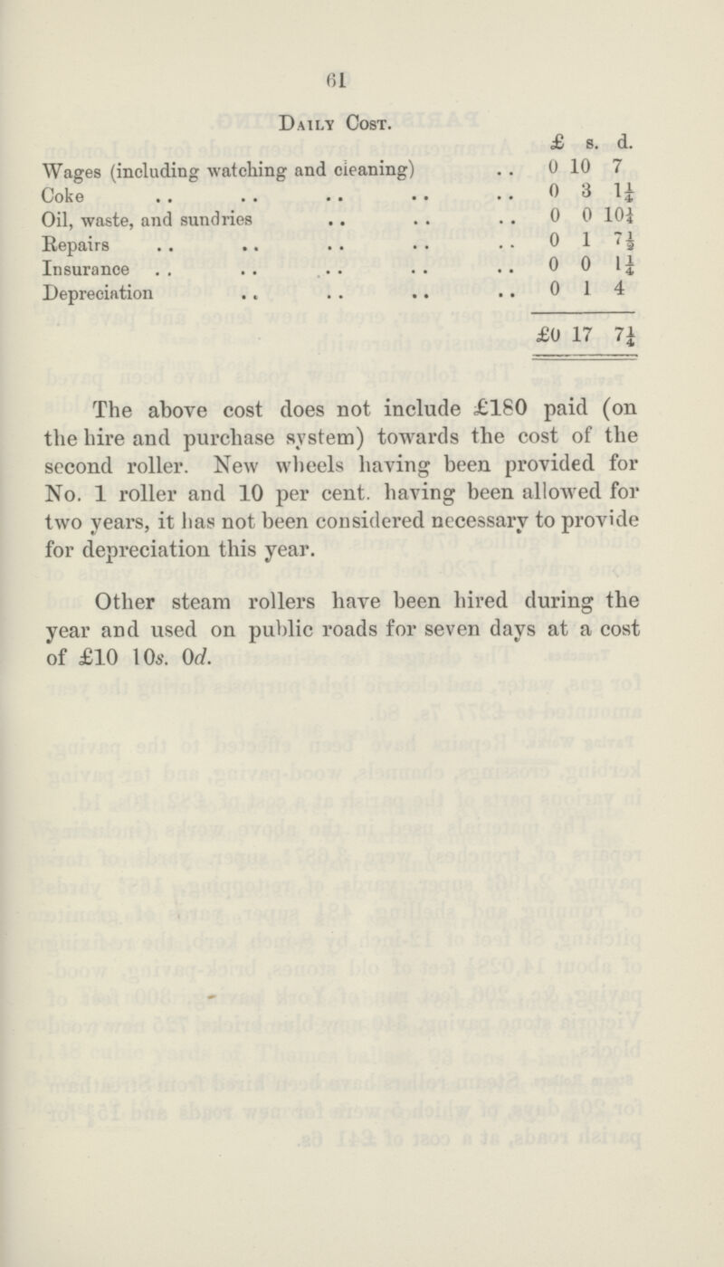 61 Daily Cost. £ s. d. Wages (including watching and cleaning) 0 10 7 Coke 0 3 1¼ Oil, waste, and sundries 0 0 10¼ Repairs 0 1 7½ Insurance 0 0 1¼ Depreciation 0 1 4 £0 17 7¼ The above cost does not include £180 paid (on the hire and purchase system) towards the cost of the second roller. New wheels having been provided for No. 1 roller and 10 per cent. having been allowed for two years, it has not been considered necessary to provide for depreciation this year. Other steam rollers have been hired during the year and used on public roads for seven days at a cost of £10 10s. 0d.