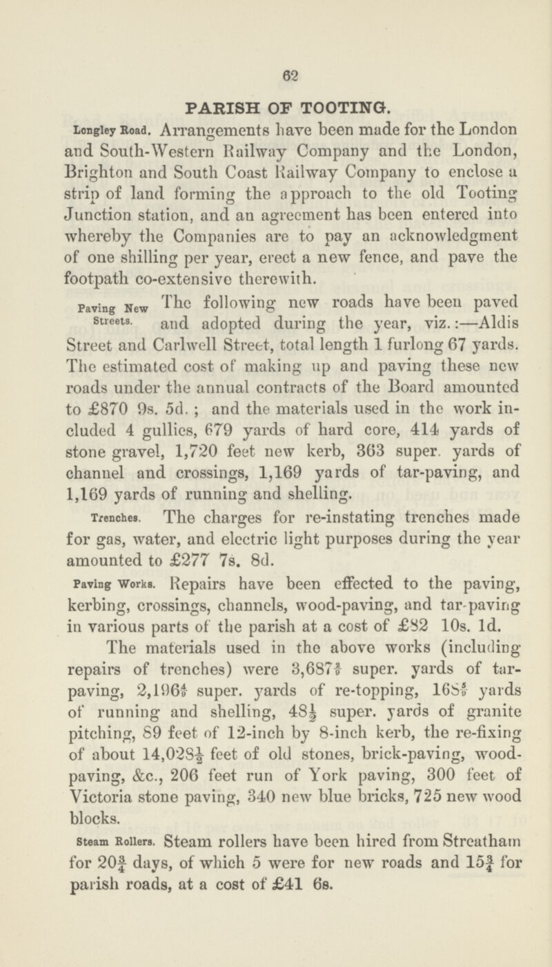 62 PARISH OF TOOTING. Longley Road. Arrangements have been made for the London and South-Western Railway Company and the London, Brighton and South Coast Railway Company to enclose a strip of land forming the approach to the old Tooting Junction station, and an agreement has been entered into whereby the Companies are to pay an acknowledgment of one shilling per year, erect a new fence, and pave the footpath co-extensive therewith. Paving New Streets. The following new roads have been paved and adopted during the year, viz.:—Aldis Street and Carlwell Street, total length 1 furlong 67 yai'ds. The estimated cost of making up and paving these new roads under the annual contracts of the Board amounted to £870 9s. 5d.; and the materials used in the work in cluded 4 gullies, 679 yards of hard core, 414 yards of stone gravel, 1,720 feet new kerb, 363 super yards of channel and crossings, 1,169 yards of tar-paving, and 1,169 yards of running and shelling. Trenches. The charges for re-instating trenches made for gas, water, and electric light purposes during the year amounted to £277 7s. 8d. Paving works. Repairs have been effected to the paving, kerbing, crossings, channels, wood-paving, and tar-paving in various parts of the parish at a cost of £82 10s. Id. The materials used in the above works (including repairs of trenches) were 3,6872/9 super, yards of tar paving, 2,1964/9 super. yards of re-topping, 1685/9 yards of running and shelling, 48| super, yards of granite pitching, 89 feet of 12-inch by 8-inch kerb, the re-fixing of about 14,028½ feet of old stones, brick-paving, wood paving, &c., 206 feet run of York paving, 300 feet of Victoria stone paving, 340 new blue bricks, 725 new wood blocks. steam Rollers. Steam rollers have been hired from Streatham for 20¾ days, of which 5 were for new roads and 15¾ for parish roads, at a cost of £41 6s.