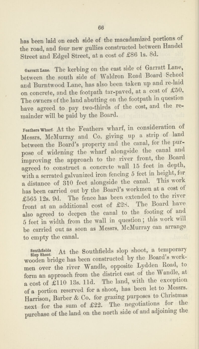66 has been laid on each side of the macadamized portions of the road, and four new gullies constructed between Handel Street and Edgel Street, at a cost of £86 1s. 8d. Garratt lane. The kerbing on the east side of Garratt Lane, between the south side of Waldron Road Board School and Burntwood Lane, has also been taken up and re-laid on concrete, and the footpath tar-paved, at a cost of £50, The owners of the land abutting on the footpath in question have agreed to pay two-thirds of the cost, and the re mainder will be paid by the Board. Feathers wharf At the Feathers wharf, in consideration of Messrs. McMurray and Co. giving up a strip of land between the Board's property and the canal, for the pur pose of widening the wharf alongside the canal and improving the approach to the river front, the Board agreed to construct a concrete wall 15 feet in depth, with a serrated galvanized iron fencing 5 feet in height, for a distance of 310 feet alongside the canal. This work has been carried out by the Board's workmen at a cost of £565 12s. 9d. The fence has been extended to the river front at an additional cost of £28. The Board have also agreed to deepen the canal to the footing of and 5 feet in width from the wall in question; this work will be carried out as soon as Messrs. McMurray can arrange to empty the canal. Southfields Slop Shoot At the Southfields slop shoot, a temporary wooden bridge has been constructed by the Board's work men over the river Wandle, opposite Lydden Road, to form an approach from the district east of the Wandle, at a cost of £110 13s. 11d. The land, with the exception of a portion reserved for a shoot, has been let to Messrs. Harrison, Barber & Co. for grazing purposes to Christmas next for the sum of £22. The negotiations for the purchase of the land on the north side of and adjoining the