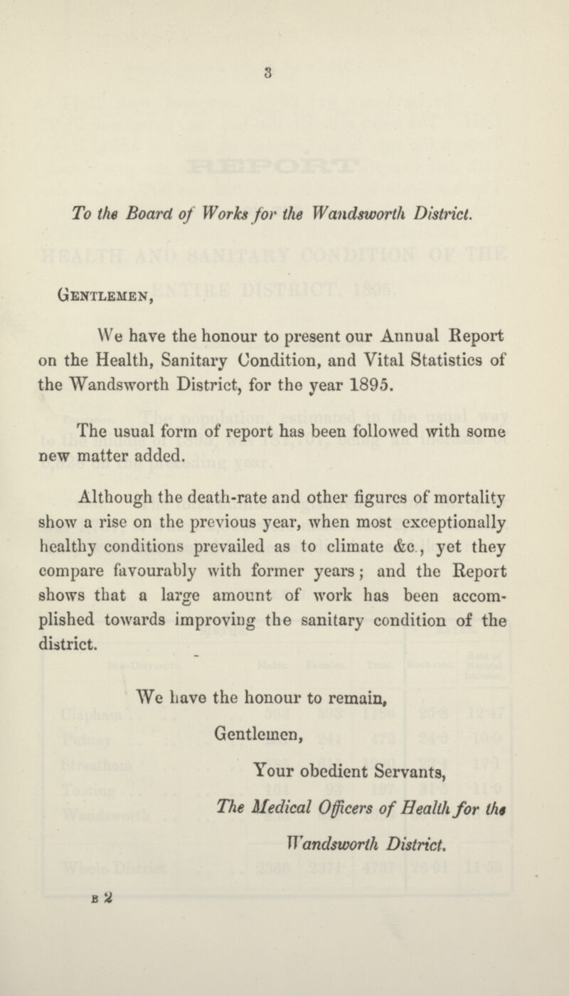 3 To the Board of Works for the Wandsworth District. Gentlemen, We have the honour to present our Annual Report on the Health, Sanitary Condition, and Vital Statistics of the Wandsworth District, for the year 1895. The usual form of report has been followed with some new matter added. Although the death-rate and other figures of mortality show a rise on the previous year, when most exceptionally healthy conditions prevailed as to climate &c., yet they compare favourably with former years; and the Report shows that a large amount of work has been accom plished towards improving the sanitary condition of the district. We have the honour to remain, Gentlemen, Your obedient Servants, The Medical Officers of Health for the Wandsworth District. B2