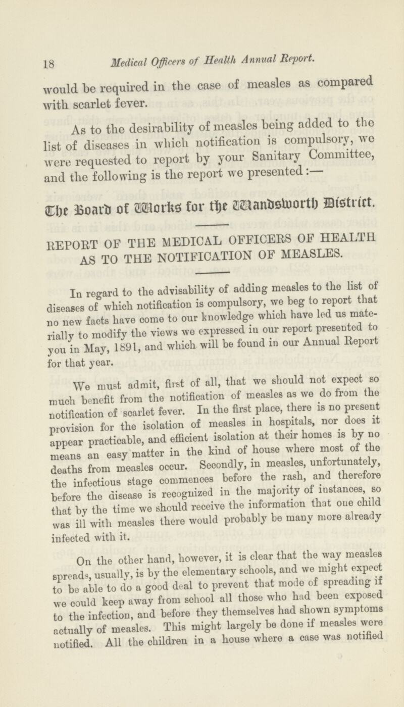 18 Medical Officers of Health Annual Report. would be required in the case of measles as compared with scarlet fever. As to the desirability of measles being added to the list of diseases in which notification is compulsory, we were requested to report by your Sanitary Committee, and the following is the report we presented:— The Board of Works for the wandaworth District. REPORT OF THE MEDICAL OFFICERS OF HEALTH AS TO THE NOTIFICATION OF MEASLES. In regard to the advisability of adding measles to the list of diseases of which notification is compulsory, we beg to report that no new facts have come to our knowledge which have led us mate rially to modify the views we expressed in our report presented to you in May, 1891, and which will be found in our Annual Report for that year. We must admit, first of all, that we should not expect so much benefit from the notification of measles as we do from the notification of soarlet fever. In the first place, there is no present provision for the isolation of measles in hospitals, nor does it appear practicable, and efficient isolation at their homes is by no means an easy matter in the kind of house where most of the deaths from measles occur. Secondly, in measles, unfortunately, the infectious stage commences before the rash, and therefore before the disease is recognized in the majority of instances, so that by the time we should receive the information that one child was ill with measles there would probably be many more already infected with it. On the other hand, however, it is clear that the way measles spreads, usually, is by the elementary schools, and we might expect to be able to do a good deal to prevent that mode of spreading if we could keep away from school all those who had been exposed to the infection, and before they themselves had shown symptoms actually of measles. This might largely be done if measles were notified. All the children in a house where a case was notified