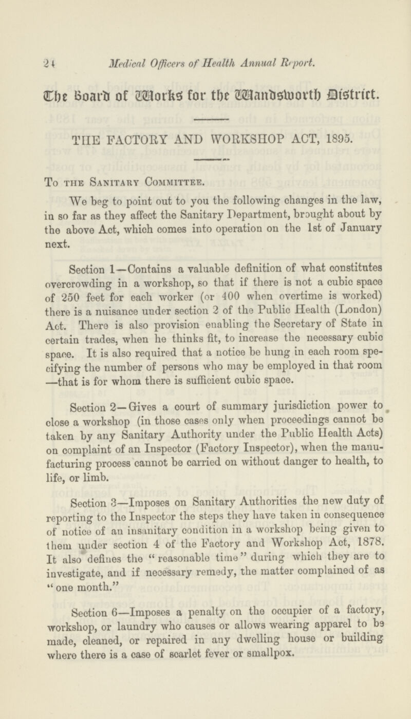 24 Medical Officers of Health Annual Report. The Board of Works for the Wandsworth District. THE FACTORY AND WORKSHOP ACT, 1895. To the Sanitary Committee. We beg to point out to you the following changes in the law, in so far as they affect the Sanitary Department, brought about by the above Act, which comes into operation on the 1st of January next. Section 1—Contains a valuable definition of what constitutes overcrowding in a workshop, so that if there is not a cubic space of 250 feet for each worker (or 400 when overtime is worked) there is a nuisance under section 2 of the Public Health (London) Act. There is also provision enabling the Secretary of State in certain trades, when he thinks fit, to increase the necessary cubic space. It is also required that a notice be hung in each room spe cifying the number of persons who may be employed in that room —that is for whom there is sufficient cubic spaoe. Section 2—Gives a court of summary jurisdiction power to close a workshop (in those cases only when proceedings cannot be taken by any Sanitary Authority under the Public Health Acts) on complaint of an Inspector (Factory Inspector), when the manu facturing process cannot be carried on without danger to health, to life, or limb. Section 3—Imposes on Sanitary Authorities the new duty of reporting to the Inspector the steps they have taken in consequence of notice of an insanitary condition in a workshop being given to them under section 4 of the Factory and Workshop Act, 1878. It also defines the reasonable time during which they are to investigate, and if necessary remedy, the matter complained of as one month. Section 6—Imposes a penalty on the occupier of a factory, workshop, or laundry who causes or allows wearing apparel to be made, cleaned, or repaired in any dwelling house or building where there is a case of scarlet fever or smallpox.