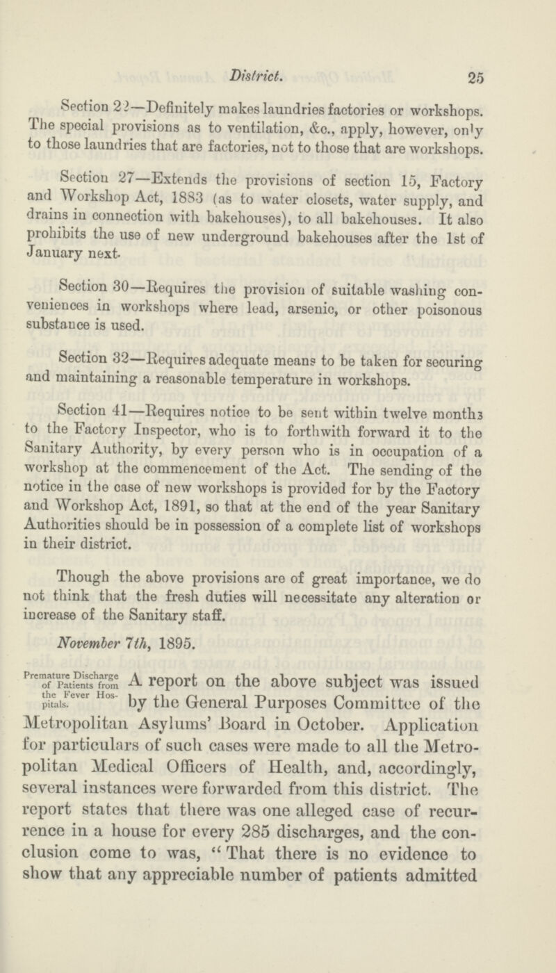 25 District. Section 22—Definitely makes laundries factories or workshops. The special provisions as to ventilation, &o., apply, however, only to those laundries that are factories, not to those that are workshops. Section 27—Extends the provisions of section 15, Factory and Workshop Act, 1883 (as to water closets, water supply, and drains in connection with bakehouses), to all bakehouses. It also prohibits the use of new underground bakehouses after the 1st of January next. Section 30—Requires the provision of suitable washing con veniences in workshops where lead, arsenic, or other poisonous substance is used. Section 32—Requires adequate means to be taken for securing and maintaining a reasonable temperature in workshops. Section 41—Requires notice to be sent within twelve month3 to the Factory Inspector, who is to forthwith forward it to the Sanitary Authority, by every person who is in occupation of a workshop at the commencement of the Act. The sending of the notice in the case of new workshops is provided for by the Factory and Workshop Act, 1891, so that at the end of the year Sanitary Authorities should be in possession of a complete list of workshops in their district. Though the above provisions are of great importance, we do not think that the fresh duties will necessitate any alteration or increase of the Sanitary staff. November 7th, 1895. Premature Discharge of Patients from the Fever Hos pitals. A report on the above subject was issued by the General Purposes Committee of the Metropolitan Asylums' Board in October. Application for particulars of such cases were made to all the Metro politan Medical Officers of Health, and, accordingly, several instances were forwarded from this district. The report states that there was one alleged case of recur rence in a house for every 285 discharges, and the con clusion come to was, That there is no evidence to show that any appreciable number of patients admitted