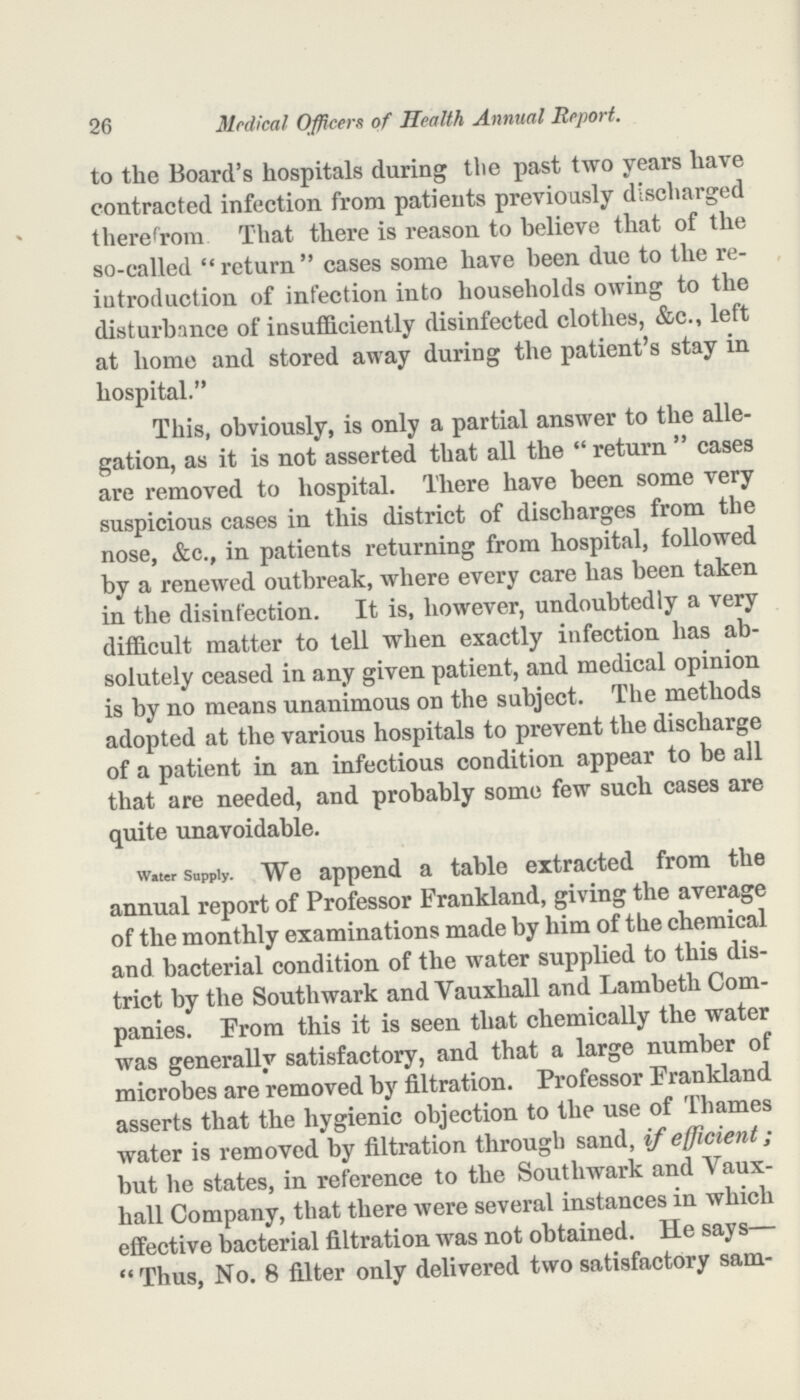26 Medical Officers of Health Annual Report. to the Board's hospitals during the past two years have contracted infection from patients previously discharged therefrom That there is reason to believe that of the so-called return cases some have been due to the re iutroduction of infection into households owing to the disturbance of insufficiently disinfected clothes, &c., left at home and stored away during the patient's stay in hospital. This, obviously, is only a partial answer to the alle gation, as it is not asserted that all the return cases are removed to hospital. There have been some very suspicious cases in this district of discharges from the nose, &c., in patients returning from hospital, followed by a renewed outbreak, where every care has been taken in the disinfection. It is, however, undoubtedly a very difficult matter to tell when exactly infection has ab solutely ceased in any given patient, and medical opinion is by no means unanimous on the subject. The methods adopted at the various hospitals to prevent the discharge of a patient in an infectious condition appear to be all that are needed, and probably some few such cases are quite unavoidable. Water Supply. We append a table extracted from the annual report of Professor Frankland, giving the average of the monthly examinations made by him of the chemical and bacterial condition of the water supplied to this dis trict by the Southwark and Vauxhall and Lambeth Com panies. From this it is seen that chemically the water was generally satisfactory, and that a large number of microbes are removed by filtration. Professor Frankland asserts that the hygienic objection to the use of Thames water is removed by filtration through sand, if efficient ; but he states, in reference to the Southwark and Vaux hall Company, that there were several instances in which effective bacterial filtration was not obtained. He says— Thus, No. 8 filter only delivered two satisfactory sam-