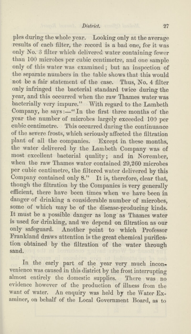 27 District. ples during the whole year. Looking only at the average results of each filter, the record is a bad one, for it was only No. 3 filter which delivered water containing fewer than 100 microbes per cubic centimetre, and one sample only of this water was examined; but an inspection of the separate numbers in the table shows that this would not be a fair statement of the case. Thus, No. 4 filter only infringed the bacterial standard twice during the year, and this occurred when the raw Thames water was bacterially very impure. With regard to the Lambeth Company, he says:— In the first three months of the year the number of microbes largely exceeded 100 per cubic centimetre. This occurred during the continuance of the severe frosts, which seriously affected the filtration plant of all the companies. Except in these months, the water delivered by the Lambeth Company was of most excellent bacterial quality; and in November, when the raw Thames water contained 29,260 microbes per cubic centimetre, the filtered water delivered by this Company contained only 8. It is, therefore, clear that, though the filtration by the Companies is very generally efficient, there have been times when we have been in danger of drinking a considerable number of microbes, some of which may be of the disease-producing kinds. It must be a possible danger as long as Thames water is used for drinking, and we depend on filtration as our only safeguard. Another point to which Professor Frankland draws attention is the great chemical purifica tion obtained by the filtration of the water through sand. In the early part of the year very much incon venience was caused in this district by the frost interrupting almost entirely the domestic supplies. There was no evidence however of the production of illness from the want of water. An enquiry was held by the Water Ex aminer, on behalf of the Local Government Board, as to