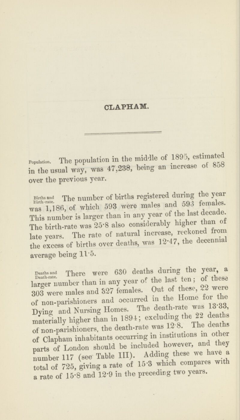 CLAPHAM. Population. The population in the middle of 1895, estimated in the usual way, was 47,238, being an increase of 858 over the previous year. Births and Birth-rate. The number of births registered during the year was 1,186, of which 593 were males and 593 females. This number is larger than in any year of the last decade. The birth-rate was 25.8 also considerably higher than of late years. The rate of natural increase, reckoned from the excess of births over deaths, was 12.47, the decennial average being 11.5. Deaths and Death-rate. There were 630 deaths during the year, a larger number than in any year of the last ten; of these 303 were males and 327 females. Out of these, 22 were of non-parishioners and occurred in the Home for the Dying and Nursing Homes. The death-rate was 13.33, materially higher than in 1894; excluding the 22 deaths of non-parishioners, the death-rate was 12.8. The deaths of Clapham inhabitants occurring in institutions in other parts of London should be included however, and they number 117 (see Table III). Adding these we have a total of 725, giving a rate of 15.3 which compares with a rate of 15.8 and 12.9 in the preceding two years.