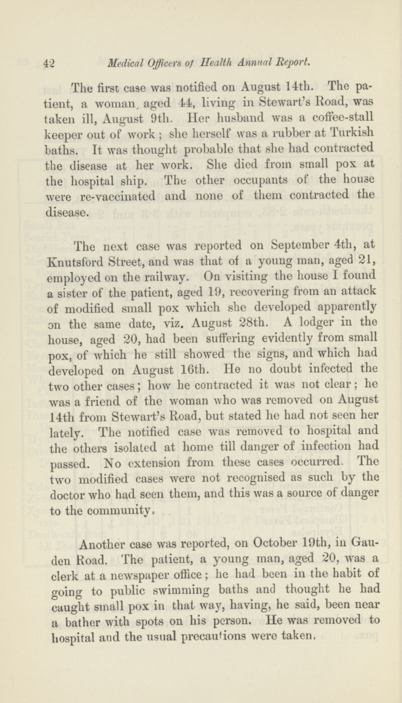 42 Medical Officers of Health Annual Report. The first case was notified on August 14th. The pa tient, a woman, aged 14, living in Stewart's Road, was taken ill, August 9th. Her husband was a coffee-stall keeper out of work ; she herself was a rubber at Turkish baths. It was thought probable that she had contracted the disease at her work. She died from small pox at the hospital ship. The other occupants of the house were re-vaccinated and none of them contracted the disease. The next case was reported on September 4th, at Knutsford Street, and was that of a young man, aged 21, employed on the railway. On visiting the house I found a sister of the patient, aged 19, recovering from an attack of modified small pox which she developed apparently on the same date, viz. August 28th. A lodger in the house, aged 20, had been suffering evidently from small pox, of which he still showed the signs, and which had developed on August 16th. He no doubt infected the two other cases; how he contracted it was not clear; he was a friend of the woman who was removed on August 14th from Stewart's Road, but stated he had not seen her lately. The notified case was removed to hospital and the others isolated at home till danger of infection had passed. No extension from these cases occurred. The two modified cases were not recognised as such by the doctor who had seen them, and this was a source of danger to the community. Another case was reported, on October 19th, in Gau den Road. The patient, a young man, aged 20, was a clerk at a newspaper office; he had been in the habit of going to public swimming baths and thought he had caught small pox in that way, having, he said, been near a bather with spots on his person. He was removed to hospital and the usual precautions were taken,