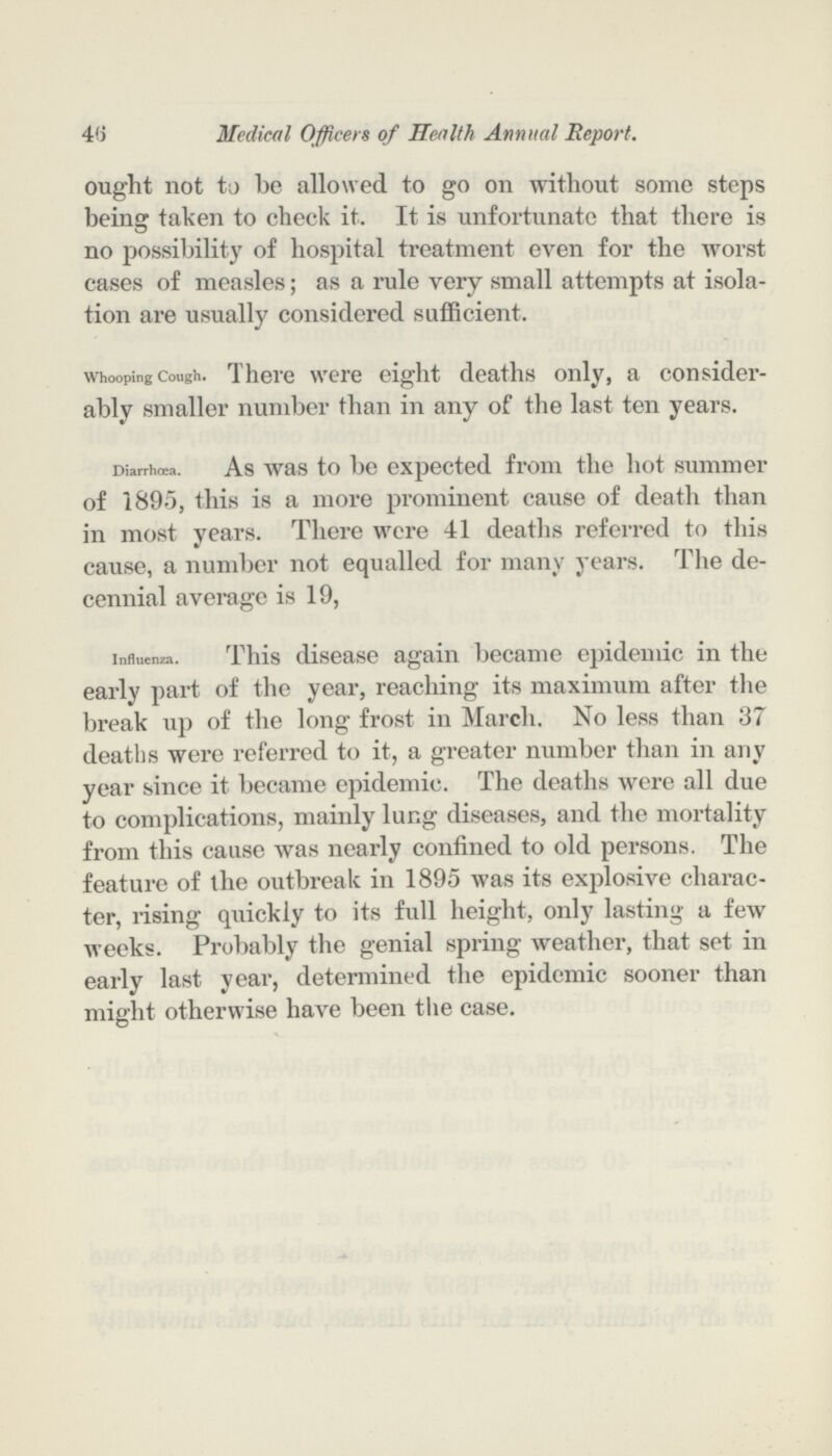 46 Medical Officers of Health Annual Report. ought not to be allowed to go on without some steps being taken to check it. It is unfortunate that there is no possibility of hospital treatment even for the worst cases of measles; as a rule very small attempts at isola tion are usually considered sufficient. Whooping Cough. There were eight deaths only, a consider ably smaller number than in any of the last ten years. Diarrhoea. As was to be expected from the hot summer of 1895, this is a more prominent cause of death than in most years. There were 41 deaths referred to this cause, a number not equalled for many years. The de cennial average is 19, Influenza. This disease again became epidemic in the early part of the year, reaching its maximum after the break up of the long frost in March. No less than 37 deaths were referred to it, a greater number than in any year since it became epidemic. The deaths were all due to complications, mainly lung diseases, and the mortality from this cause was nearly confined to old persons. The feature of the outbreak in 1895 was its explosive charac ter, rising quickly to its full height, only lasting a few weeks. Probably the genial spring weather, that set in early last year, determined the epidemic sooner than might otherwise have been the case.