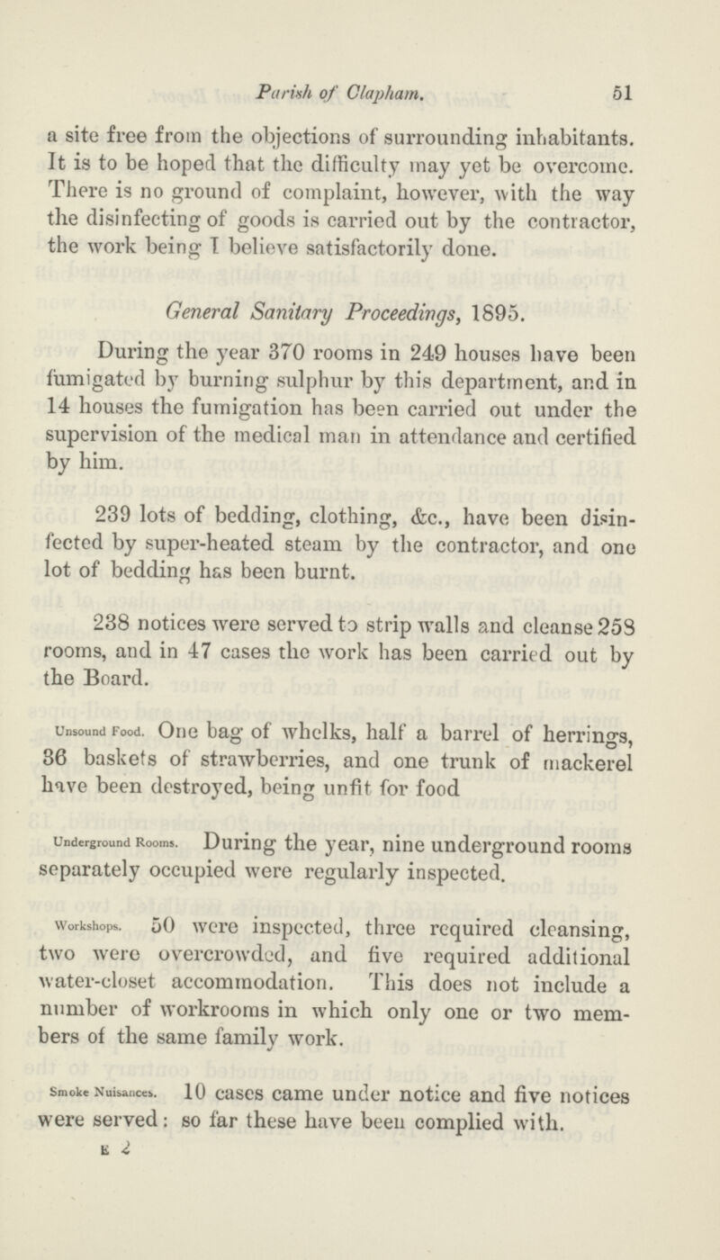 Parish of Clapham. 51 a site free from the objections of surrounding inhabitants. It is to be hoped that the difficulty may yet be overcome. There is no ground of complaint, however, with the way the disinfecting of goods is carried out by the contractor, the work being I believe satisfactorily done. General Sanitary Proceedings, 1895. During the year 370 rooms in 249 houses have been fumigated by burning sulphur by this department, and in 14 houses the fumigation has been carried out under the supervision of the medical man in attendance and certified by him. 239 lots of bedding, clothing, &c., have been disin fected by super-heated steam by the contractor, and one lot of bedding has been burnt. 238 notices were served to strip walls and cleanse 258 rooms, and in 47 cases the work has been carried out by the Board. Unsound Food. One bag of whelks, half a barrel of herrings, 36 baskets of strawberries, and one trunk of mackerel have been destroyed, being unfit for food Underground Rooms. During the year, nine underground rooms separately occupied were regularly inspected. Workshops. 50 were inspected, three required cleansing, two were overcrowded, and five required additional water-closet accommodation. This does not include a number of workrooms in which only one or two mem bers of the same family work. Smoke Nuisances. 10 cases came under notice and five notices were served: so far these have been complied with. e 2