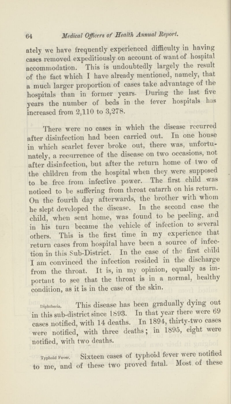 64 Medical Officers of Health Annual Report. ately we have frequently experienced difficulty in having cases removed expeditiously on account of want of hospital accommodation. This is undoubtedly largely the result of the fact which I have already mentioned, namely, that a much larger proportion of cases take advantage of the hospitals than in former years. During the last five years the number of beds in the fever hospitals has increased from 2,110 to 3,278. There were no cases in which the disease recurred after disinfection had been carried out. In one house in which scarlet fever broke out, there was, unfortu nately, a recurrence of the disease on two occasions, not after disinfection, but after the return home of two of the children from the hospital when they were supposed to be free from infective power. The first child was noticed to be suffering from throat catarrh on his return. On the fourth day afterwards, the brother with whom he slept developed the disease. In the second case the child, when sent home, was found to be peeling, and in his turn became the vehicle of infection to several others. This is the first time in my experience that return cases from hospital have been a source of infec tion in this Sub-District. In the case of the first child I am convinced the infection resided in the discharge from the throat. It is, in my opinion, equally as im portant to see that the throat is in a normal, healthy condition, as it is in the case of the skin. Diphtheria. This disease has been gradually dying out in this sub-district since 1893. In that year there were 69 cases notified, with 14 deaths. In 1894, thirty-two cases were notified, with three deaths; in 1895, eight were notified, with two deaths. Typhoid Fever. Sixteen cases of typhoid fever were notified to me, and of these two proved fatal. Most of these