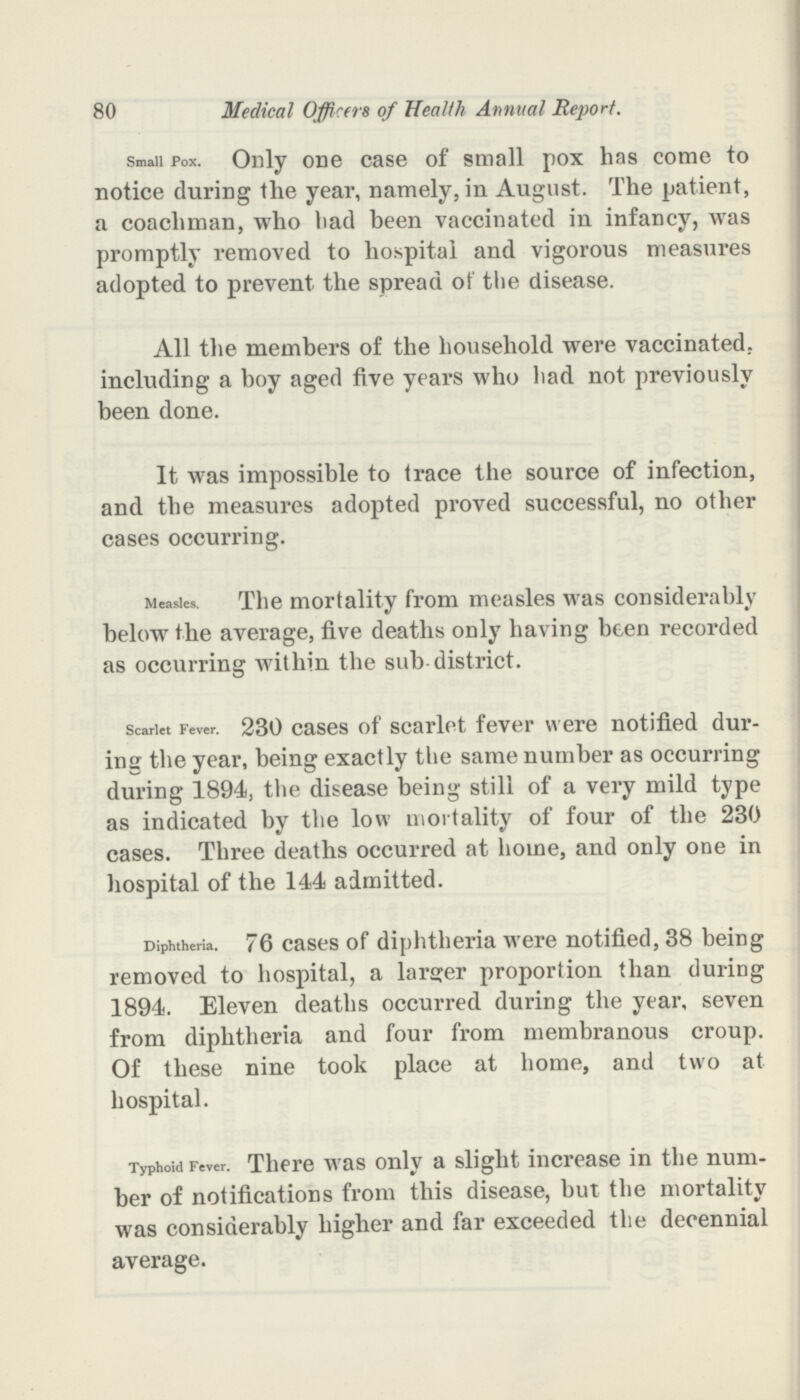 80 Medical Officers of Health Annual Report. small pox. Only one case of small pox has come to notice during the year, namely, in August. The patient, a coachman, who bad been vaccinated in infancy, was promptly removed to hospital and vigorous measures adopted to prevent the spread of the disease. All the members of the household were vaccinated., including a boy aged five years who had not previously been done. It was impossible to trace the source of infection, and the measures adopted proved successful, no other cases occurring. Measles. The mortality from measles Mas considerably below the average, five deaths only having been recorded as occurring within the sub district. scarlet Fever. 230 cases of scarlet fever were notified dur ing the year, being exactly the same number as occurring during 1894, the disease being still of a very mild type as indicated by the low mortality of four of the 230 cases. Three deaths occurred at home, and only one in hospital of the 144 admitted. Diphtheria. 76 cases of diphtheria were notified, 38 being removed to hospital, a larger proportion than during 1894. Eleven deaths occurred during the year, seven from diphtheria and four from membranous croup. Of these nine took place at home, and two at hospital. Typhoid Fever. There was only a slight increase in the num ber of notifications from this disease, but the mortality was considerably higher and far exceeded the decennial average.