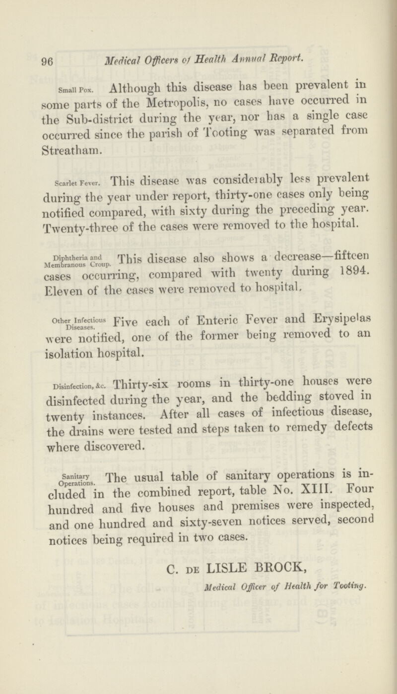 96 Medical Officers c1 Health Annual Report. Small Pox. Although this disease has been prevalent in some parts of the Metropolis, no cases have occurred in the Sub-district during the year, nor has a single case occurred since the parish of Tooting was separated from Streatham. Scarlet Fever. This disease was consideiably less prevalent during the year under report, thirty-one cases only being notified compared, with sixty during the preceding year. Twenty-three of the cases were removed to the hospital. Diphtheria and Membranous Croup. This disease also shows a decrease—fifteen cases occurring, compared with twenty during 1894. Eleven of the cases were removed to hospital. Other Infectious Diseases. Five each of Enteric Fever and Erysipelas were notified, one of the former being removed to an isolation hospital. Disinfection, &c. Thirty-six rooms in thirty-one houses were disinfected during the year, and the bedding stoved in twenty instances. After all cases of infectious disease, the drains were tested and steps taken to remedy defects where discovered. Sanitary Operations. The usual table of sanitary operations is in cluded in the combined report, table No. XIII. Four hundred and five houses and premises were inspected, and one hundred and sixty-seven notices served, second notices being required in two cases. C. de LISLE BROCK, Medical Officer of Health for Tooting.