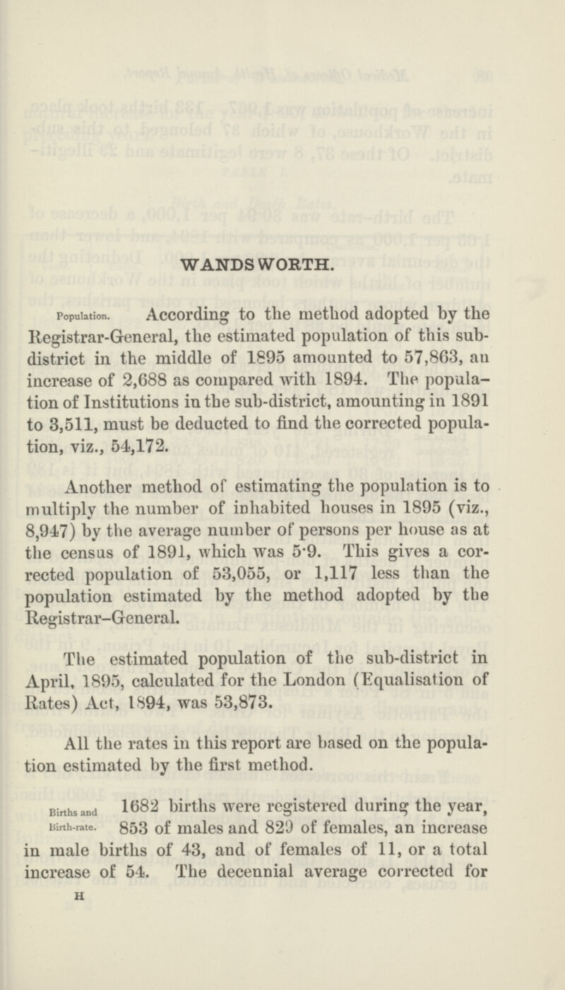 WANDSWORTH. Population. According to the method adopted by the Registrar-General, the estimated population of this sub district in the middle of 1895 amounted to 57,863, an increase of 2,688 as compared with 1894. The popula tion of Institutions in the sub-district, amounting in 1891 to 3,511, must be deducted to find the corrected popula tion, viz., 54,172. Another method of estimating the population is to multiply the number of inhabited houses in 1895 (viz., 8,947) by the average number of persons per house as at the census of 1891, which was 5*9. This gives a cor rected population of 53,055, or 1,117 less than the population estimated by the method adopted by the Registrar-General. The estimated population of the sub-district in April, 1895, calculated for the London (Equalisation of Rates) Act, 1894, was 53,873. All the rates in this report are based on the popula tion estimated by the first method. Births and Birth-rate. 1682 births were registered during the year, 853 of males and 829 of females, an increase in male births of 43, and of females of 11, or a total increase of 54. The decennial average corrected for u