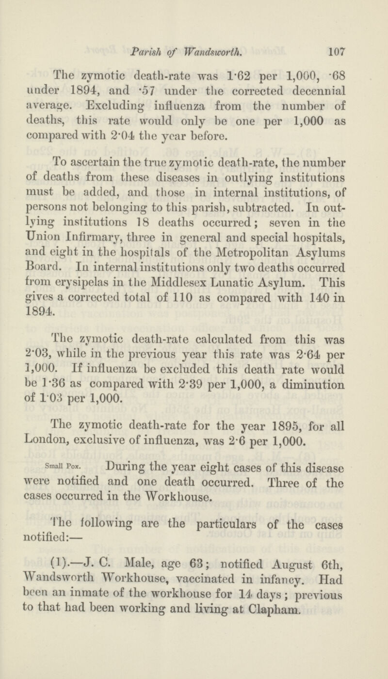 107 Parish of Wandsworth. The zymotic death-rate was 1.62 per 1,000, .68 under 1894, and .57 under the corrected decennial average. Excluding influenza from the number of deaths, this rate would only be one per 1,000 as compared with 2.04 the year before. To ascertain the true zymotic death-rate, the number of deaths from these diseases in outlying institutions must be added, and those in internal institutions, of persons not belonging to this parish, subtracted. In out lying institutions 18 deaths occurred; seven in the Union Infirmary, three in general and special hospitals, and eight in the hospitals of the Metropolitan Asylums Board. In internal institutions only two deaths occurred from erysipelas in the Middlesex Lunatic Asylum. This gives a corrected total of 110 as compared with 140 in 1894. The zymotic death-rate calculated from this was 2.03, while in the previous year this rate was 2.64 per 1,000. If influenza be excluded this death rate would be 1.36 as compared with 2.39 per 1,000, a diminution of 103 per 1,000. The zymotic death-rate for the year 1895, for all London, exclusive of influenza, was 2.6 per 1,000. Small Pox. During the year eight cases of this disease were notified and one death occurred. Three of the cases occurred in the Workhouse. The following are the particulars of the cases notified:— (1).—J. C. Male, age 63; notified August 6th, Wandsworth Workhouse, vaccinated in infancy. Had been an inmate of the workhouse for 14 days; previous to that had been working and living at Clapham.