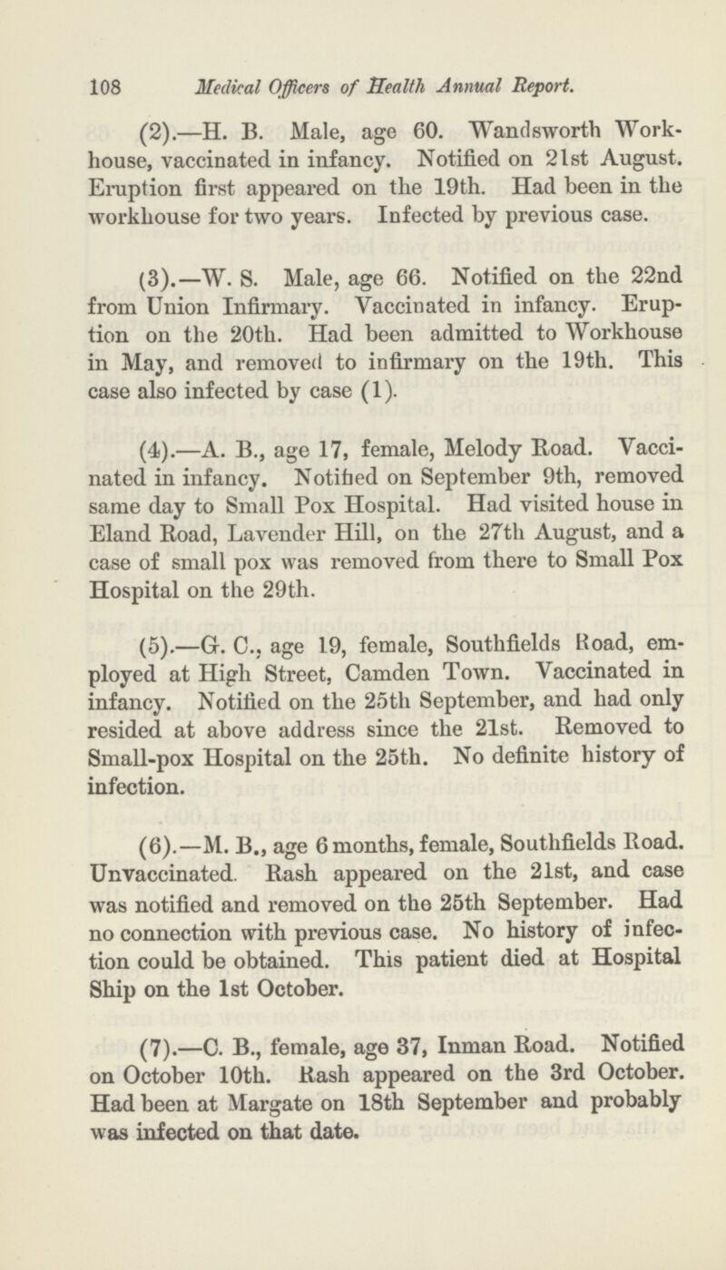 108 Medical Officers of Health Annual Report. (2).—H. B. Male, age 60. Wandsworth Work house, vaccinated in infancy. Notified on 2lst August. Eruption first appeared on the 19th. Had been in the workhouse for two years. Infected by previous case. (3).—W. S. Male, age 66. Notified on the 22nd from Union Infirmary. Vaccinated in infancy. Erup tion on the 20th. Had been admitted to Workhouse in May, and removed to infirmary on the 19th. This case also infected by case (1). (4).—A. B., age 17, female, Melody Road. Vacci nated in infancy. Notified on September 9th, removed same day to Small Pox Hospital. Had visited house in Eland Road, Lavender Hill, on the 27th August, and a case of small pox was removed from there to Small Pox Hospital on the 29th. (5).—G.C.; age 19, female, Southfields Road, em ployed at High Street, Camden Town. Vaccinated in infancy. Notified on the 25th September, and had only resided at above address since the 21st. Removed to Small-pox Hospital on the 25th. No definite history of infection. (6).—M. B., age 6 months, female, Southfields Road. Unvaccinated. Rash appeared on the 21st, and case was notified and removed on the 25th September. Had no connection with previous case. No history of infec tion could be obtained. This patient died at Hospital Ship on the 1st October. (7).—C. B., female, age 37, Inman Road. Notified on October 10th. Rash appeared on the 3rd October. Had been at Margate on 18th September and probably was infected on that date.