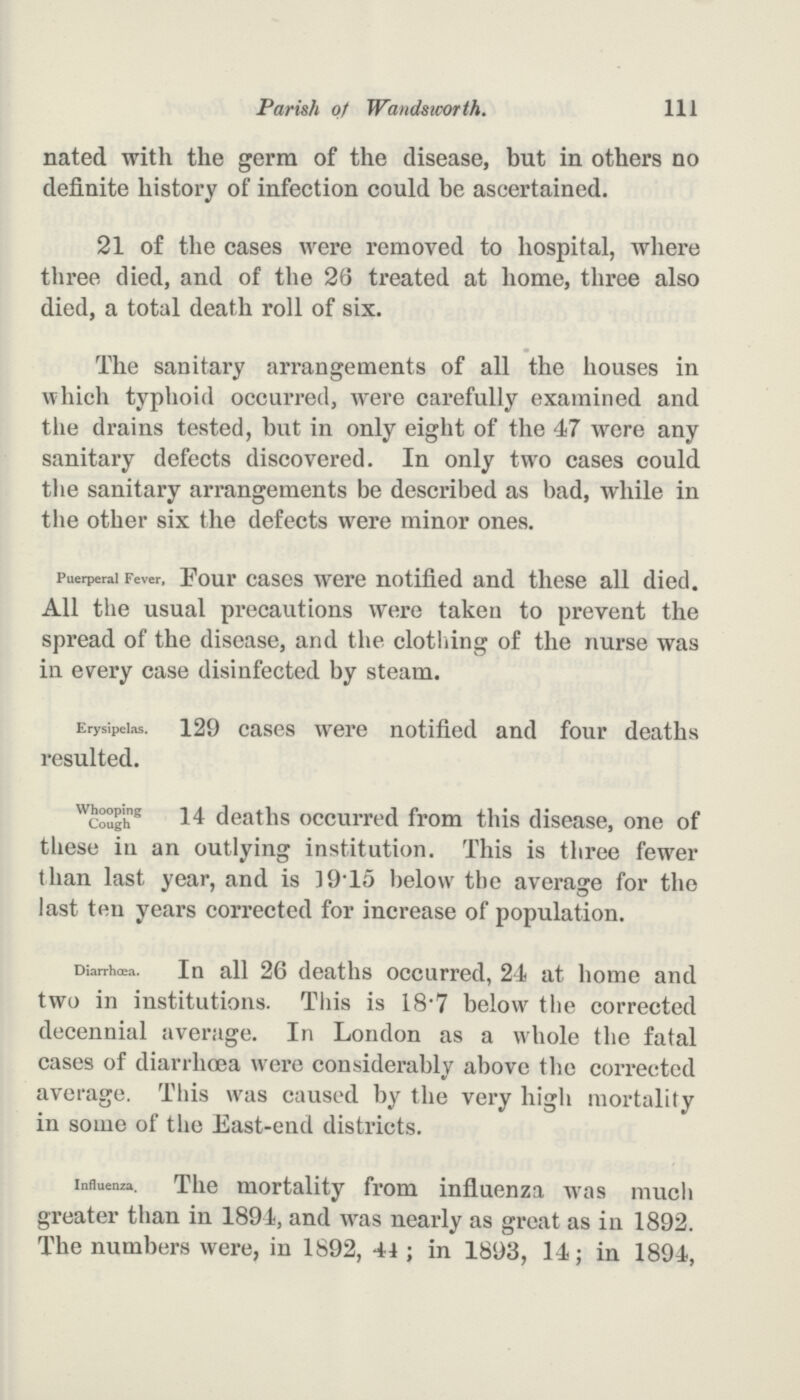 Parish of Wandsworth. 111 nated with the germ of the disease, but in others no definite history of infection could be ascertained. 21 of the cases were removed to hospital, where three died, and of the 26 treated at home, three also died, a total death roll of six. The sanitary arrangements of all the houses in which typhoid occurred, were carefully examined and the drains tested, but in only eight of the 47 were any sanitary defects discovered. In only two cases could the sanitary arrangements be described as bad, while in the other six the defects were minor ones. Puerperal Fever, Four cases were notified and these all died. All the usual precautions were taken to prevent the spread of the disease, and the clothing of the nurse was in every case disinfected by steam. Erysipelas. 129 cases were notified and four deaths resulted. Whooping Cough 14 deaths occurred from this disease, one of these in an outlying institution. This is three fewer than last year, and is 19.15 below the average for the last ten years corrected for increase of population. Diarrhœa. In all 26 deaths occurred, 24 at home and two in institutions. This is 18.7 below the corrected decennial average. In London as a whole the fatal cases of diarrhoea were considerably above the corrected average. This was caused by the very high mortality in some of the East-end districts. Influenza. The mortality from influenza was much greater than in 1894, and was nearly as great as in 1892. The numbers were, in 1892, 44 ; in 1893, 14; in 1894,