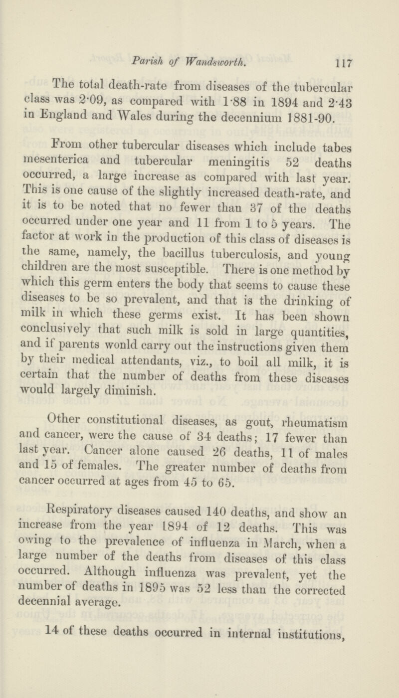 117 Parish of Wandsworth. The total death-rate from diseases of the tubercular class was 2.09, as compared with 1.88 in 1894 and 2.43 in England and Wales during the decennium 1881-90. From other tubercular diseases which include tabes mesenterica and tubercular meningitis 52 deaths occurred, a large increase as compared with last year. This is one cause of the slightly increased death-rate, and it is to be noted that no fewer than 37 of the deaths occurred under one year and 11 from 1 to 5 years. The factor at work in the production of this class of diseases is the same, namely, the bacillus tuberculosis, and young children are the most susceptible. There is one method by which this germ enters the body that seems to cause these diseases to be so prevalent, and that ia the drinking of milk in which these germs exist. It has been shown conclusively that such milk is sold in large quantities, and if parents wonld carry out the instructions given them by their medical attendants, viz., to boil all milk, it is certain that the number of deaths from these diseases would largely diminish. Other constitutional diseases, as gout, rheumatism and cancer, were the cause of 34 deaths; 17 fewer than last year. Cancer alone caused 26 deaths, 11 of males and 15 of females. The greater number of deaths from cancer occurred at ages from 45 to 65. Respiratory diseases caused 140 deaths, and show an increase from the year 1894 of 12 deaths. This was owing to the prevalence of influenza in March, when a large number of the deaths from diseases of this class occurred. Although influenza was prevalent, yet the number of deaths in 1895 was 52 less than the corrected decennial average. 14 of these deaths occurred in internal institutions,