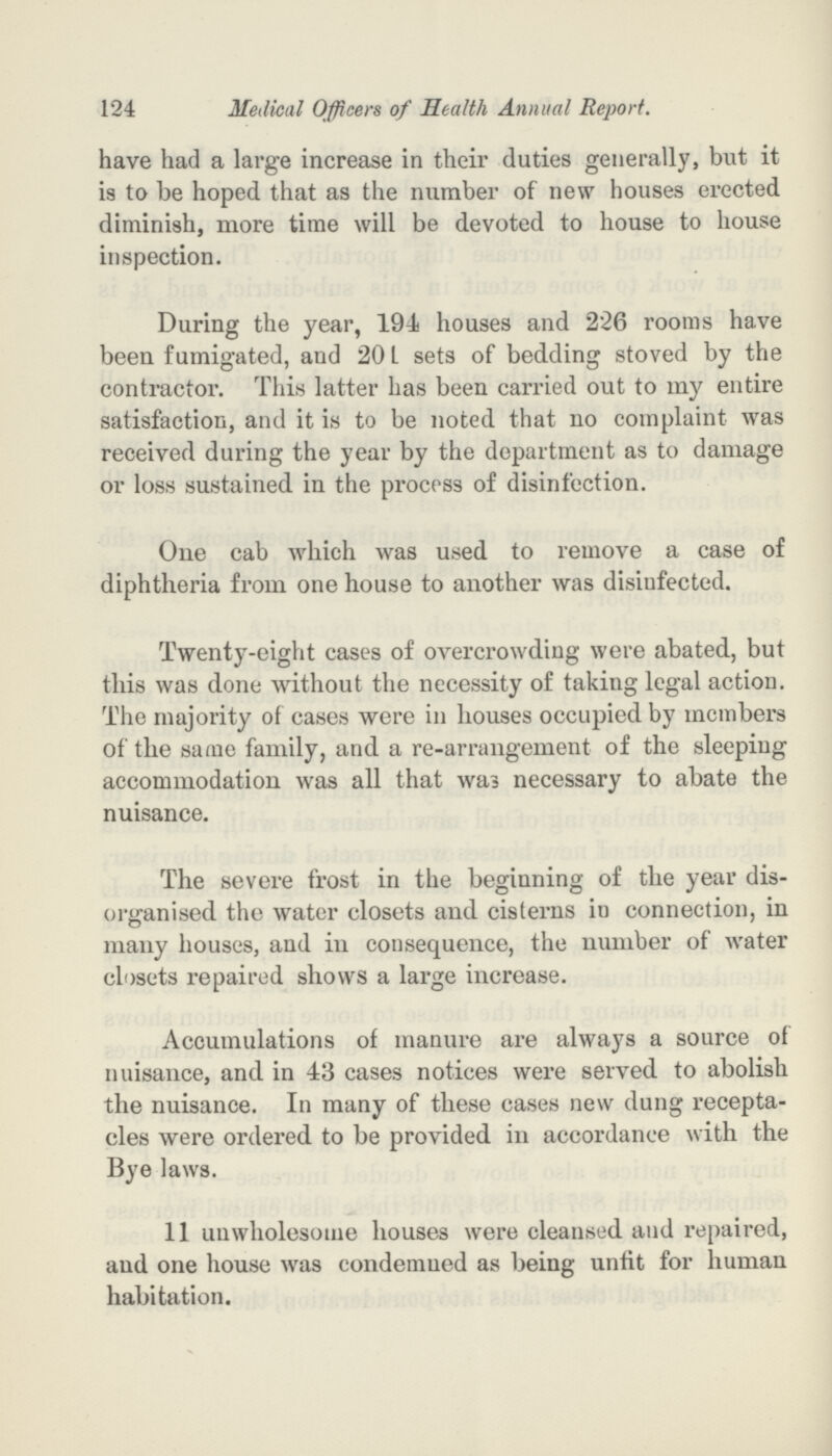 124 Medical Officers of Health Annual Report. have had a large increase in their duties generally, but it is to be hoped that as the number of new houses erected diminish, more time will be devoted to house to house inspection. During the year, 194 houses and 226 rooms have been fumigated, and 20 L sets of bedding stoved by the contractor. This latter has been carried out to my entire satisfaction, and it is to be noted that no complaint was received during the year by the department as to damage or loss sustained in the process of disinfection. One cab which was used to remove a case of diphtheria from one house to another was disinfected. Twenty-eight cases of overcrowding were abated, but this was done without the necessity of taking legal action. The majority of cases were in houses occupied by members of the same family, and a re-arrangement of the sleeping accommodation was all that was necessary to abate the nuisance. The severe frost in the beginning of the year dis organised the water closets and cisterns in connection, in many houses, and in consequence, the number of water closets repaired shows a large increase. Accumulations of manure are always a source of nuisance, and in 43 cases notices were served to abolish the nuisance. In many of these cases new dung recepta cles were ordered to be provided in accordance with the Bye laws. 11 unwholesome houses were cleansed and repaired, and one house was condemned as being unfit for human habitation.