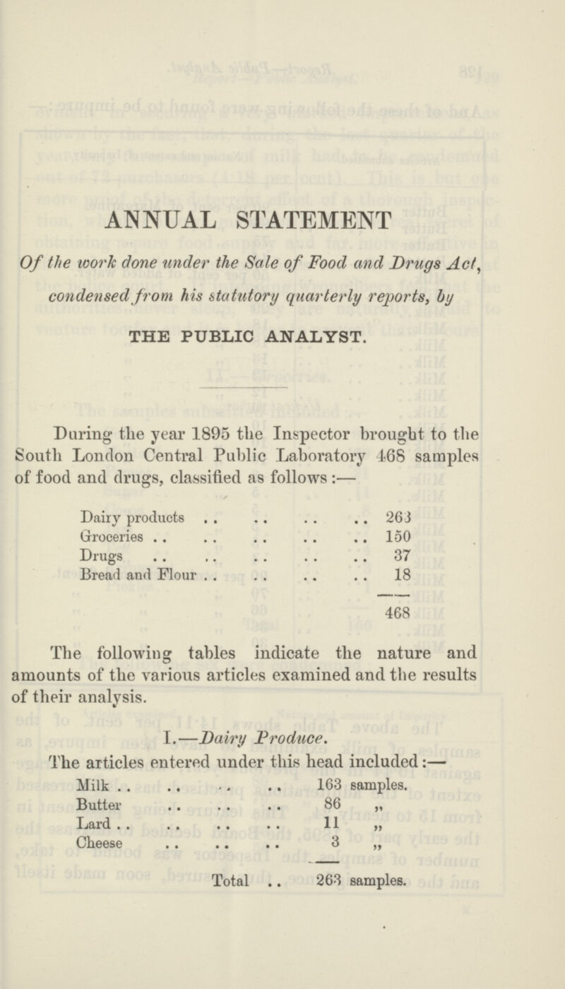 ANNUAL STATEMENT Of the work clone under the Sale of Food and Drugs Act, condensed from his statutory quarterly reports, by THE PUBLIC ANALYST. During the year 1895 the Inspector brought to the South London Central Public Laboratory 468 samples of food and drugs, classified as follows:— Dairy products 263 Groceries 150 Drugs 37 Bread and Flour 18 468 The following tables indicate the nature and amounts of the various articles examined and the results of their analvsis. I.—Dairy Produce. The articles entered under this head included:— Milk 163 samples. Butter 86 „ Lard 11 „ Cheese 3 „ Total 263 samples.