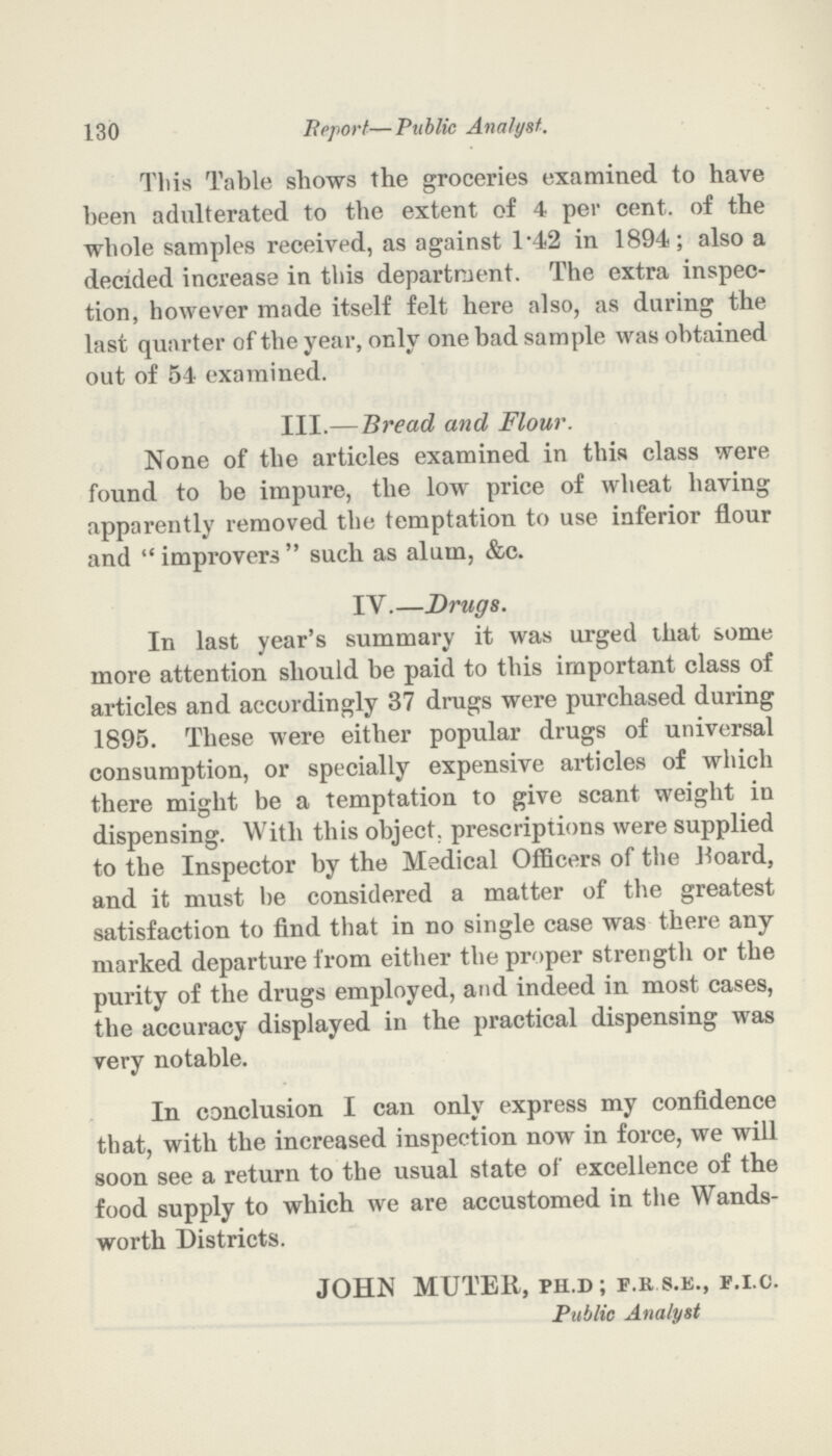 130 Report—Public Analyst. This Table shows the groceries examined to have been adulterated to the extent of 4 per cent. of the whole samples received, as against 1.42 in 1894; also a decided increase in this department. The extra inspec tion, however made itself felt here also, as during the last quarter of the year, only one bad sample was obtained out of 54 examined. III.—Bread and Flour. None of the articles examined in this class were found to be impure, the low price of wheat having apparently removed the temptation to use inferior flour and  improvers  such as alum, &c. IV.—Drugs. In last year's summary it was urged that some more attention should be paid to this important class of articles and accordingly 37 drugs were purchased during 1895. These were either popular drugs of universal consumption, or specially expensive articles of which there might be a temptation to give scant weight in dispensing. With this object, prescriptions were supplied to the Inspector by the Medical Officers of the Hoard, and it must he considered a matter of the greatest satisfaction to find that in no single case was there any marked departure from either the proper strength or the purity of the drugs employed, and indeed in most cases, the accuracy displayed in the practical dispensing was very notable. In conclusion I can only express my confidence that, with the increased inspection now in force, we will soon see a return to the usual state of excellence of the food supply to which we are accustomed in the Wands worth Districts. JOHN MUTER, ph.d ; f.r s.e., f.i.c. Public Analyst