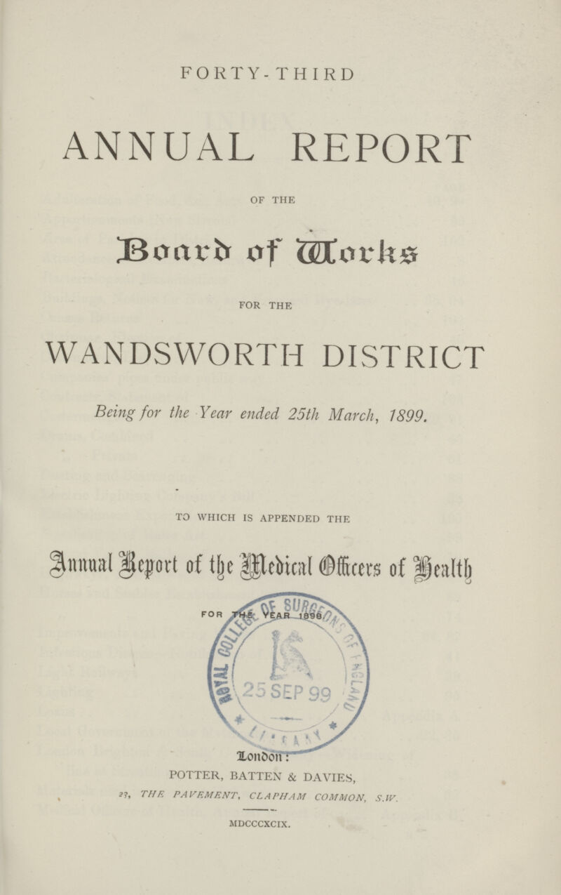 FORTY- THIRD ANNUAL REPORT OF THE Board of Works- FOR THE WANDSWORTH DISTRICT Being for the Year ended 25th March, 1899. TO WHICH IS APPENDED THE Annual Report of the Medical Officer of Health For the year 1998 LONDON: potter, batten & davies, 23THE PAVEMENT, CLAPHAM COMMON, S.IV. MDCCCXCIX.