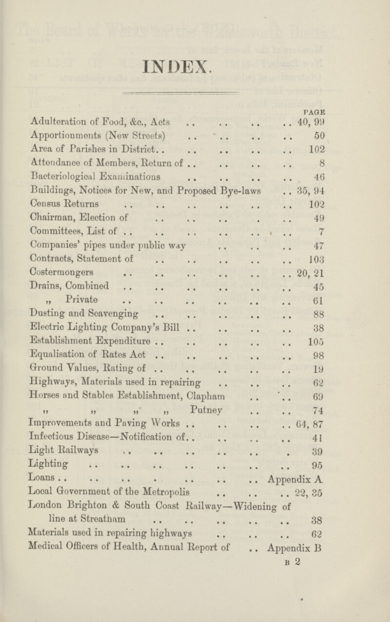 INDEX. page Adulteration of Food, &c., Acts 40, 99 Apportionments (New Streets) 50 Area of Parishes in District 102 Attendance of Members, Return of 8 Bacteriological Examinations 46 Buildings, Notices for New, and Proposed Bye-laws 35, 94 Census Returns 102 Chairman, Election of 49 Committees, List of 7 Companies' pipes under public way 47 Contracts, Statement of 103 Costermongers 20, 21 Drains, Combined 45 „ Private 61 Dusting and Scavenging 88 Electric Lighting Company's Bill 38 Establishment Expenditure 105 Equalisation of Rates Act 98 Ground Values, Rating of 19 Highways, Materials used in repairing .. 62 Horses and Stables Establishment, Clapham 69 ,, ,, ,, ,, Putney t4 Improvements and Paving Works 64, 87 Infectious Disease—Notification of 41 Light Railways ,, 39 Lighting 95 Loans Appendix A Local Government of the Metropolis 22, 35 London Brighton & South Coast Railway—Widening of line at Streatham 38 Materials used in repairing highways 62 Medical Officers of Health, Annual Report of Appendix B b 2