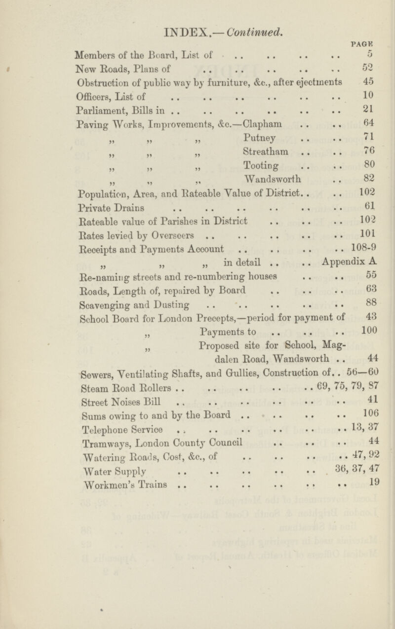 INDEX.— Continued. PAGE Members of the Board, List of 5 New Roads, Plans of 52 Obstruction of public way by furniture, &c., after ejectments 45 Officers, List of 10 Parliament, Bills in 21 Paving Works, Improvements, &c.—Clapham 64 „ „ „ Putney 71 „ „ „ Streatham 76 „ „ „ Tooting 80 „ „ ,, Wandsworth 82 Population, Area, and Rateable Yalue of District 102 Private Drains 61 Rateable value of Parishes in District 102 Rates levied by Overseers 101 Receipts and Payments Account 108-9 „ „ „ in detail Appendix A Re-naming streets and re-numbering houses 55 Roads, Length of, repaired by Board 63 Scavenging and Dusting 88 School Board for London Precepts,—period for payment of 43 „ Payments to 100 „ Proposed site for School, Mag¬ dalen Road, Wandsworth 44 Sewers, Ventilating Shafts, and Gullies, Construction of 56—60 Steam Road Rollers 69, 75, 79, 87 Street Noises Bill 41 Sums owing to and by the Board 106 Telephone Service 13, 37 Tramways, London Count Council 44 Watering Roads, Cost, &c., of 47, 92 Water Supply 36, 37, 47 Workmen's Trains 19