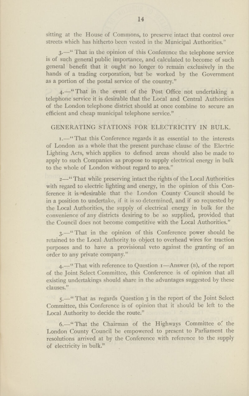 14 sitting at the House of Commons, to preserve intact that control over streets which has hitherto been vested in the Municipal Authorities. 3.—That in the opinion of this Conference the telephone service is of such general public importance, and calculated to become of such general benefit that it ought no longer to remain exclusively in the hands of a trading corporation, but be worked by the Government as a portion of the postal service of the country. 4.—That in the event of the Post Office not undertaking a telephone service it is desirable that the Local and Central Authorities of the London telephone district should at once combine to secure an efficient and cheap municipal telephone service. GENERATING STATIONS FOR ELECTRICITY IN BULK. 1.—That this Conference regards it as essential to the interests of London as a whole that the present purchase clause of the Electric Lighting Acts, which applies to defined areas should also be made to apply to such Companies as propose to supply electrical energy in bulk to the whole of London without regard to area. 2—That while preserving intact the rights of the Local Authorities with regard to electric lighting and energy, in the opinion of this Con ference it is desirable that the London County Council should be in a position to undertake, if it is so determined, and if so requested by the Local Authorities, the supply of electrical energy in bulk for the convenience of any districts desiring to be so supplied, provided that the Council does not become competitive with the Local Authorities. 3.—That in the opinion of this Conference power should be retained to the Local Authority to object to overhead wires for traction purposes and to have a provisional veto against the granting of an order to any private company. 4.—That with reference to Question 1—Answer (b), of the report of the Joint Select Committee, this Conference is of opinion that all existing undertakings should share in the advantages suggested by these clauses. 5.—That as regards Question 3 in the report of the Joint Select Committee, this Conference is of opinion that it should be left to the Local Authority to decide the route. 6.—-That the Chairman of the Highways Committee of the London County Council be empowered to present to Parliament the resolutions arrived at by the Conference with reference to the supply of electricity in bulk.