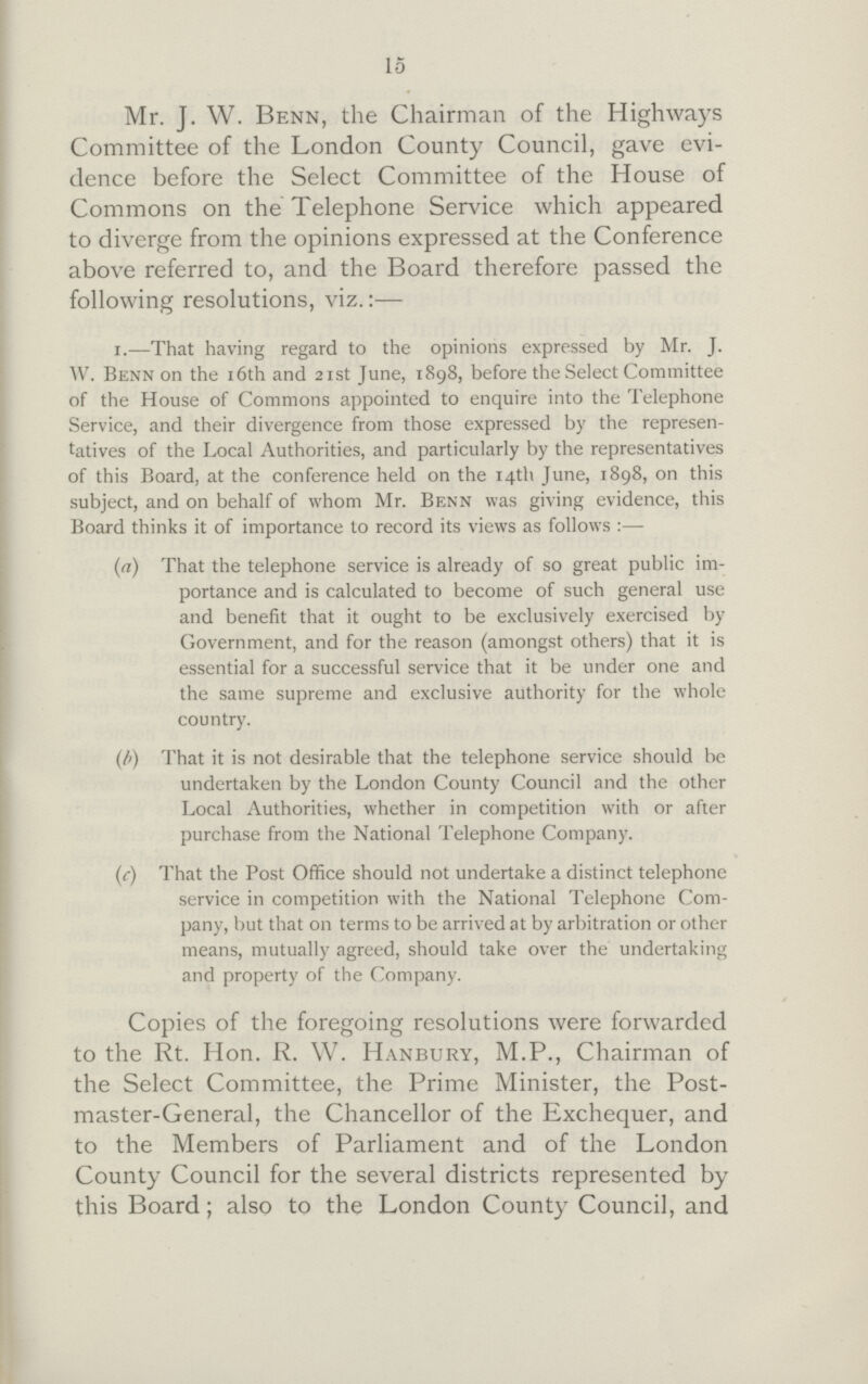 15 Mr. J. W. Benn, the Chairman of the Highways Committee of the London County Council, gave evi dence before the Select Committee of the House of Commons on the Telephone Service which appeared to diverge from the opinions expressed at the Conference above referred to, and the Board therefore passed the following resolutions, viz.:— x.—That having regard to the opinions expressed by Mr. J. W. Benn on the 16th and 21st June, 1898, before the Select Committee of the House of Commons appointed to enquire into the Telephone Service, and their divergence from those expressed by the represen tatives of the Local Authorities, and particularly by the representatives of this Board, at the conference held on the 14th June, 1898, on this subject, and on behalf of whom Mr. Benn was giving evidence, this Board thinks it of importance to record its views as follows :— (a) That the telephone service is already of so great public im¬ portance and is calculated to become of such general use and benefit that it ought to be exclusively exercised by Government, and for the reason (amongst others) that it is essential for a successful service that it be under one and the same supreme and exclusive authority for the whole country. (b) That it is not desirable that the telephone service should be undertaken by the London County Council and the other Local Authorities, whether in competition with or after purchase from the National Telephone Company. (c) That the Post Office should not undertake a distinct telephone service in competition with the National Telephone Com pany, but that on terms to be arrived at by arbitration or other means, mutually agreed, should take over the undertaking and property of the Company. Copies of the foregoing resolutions were forwarded to the Rt. Hon. R. W. Hanbury, M.P., Chairman of the Select Committee, the Prime Minister, the Post master-General, the Chancellor of the Exchequer, and to the Members of Parliament and of the London County Council for the several districts represented by this Board; also to the London County Council, and