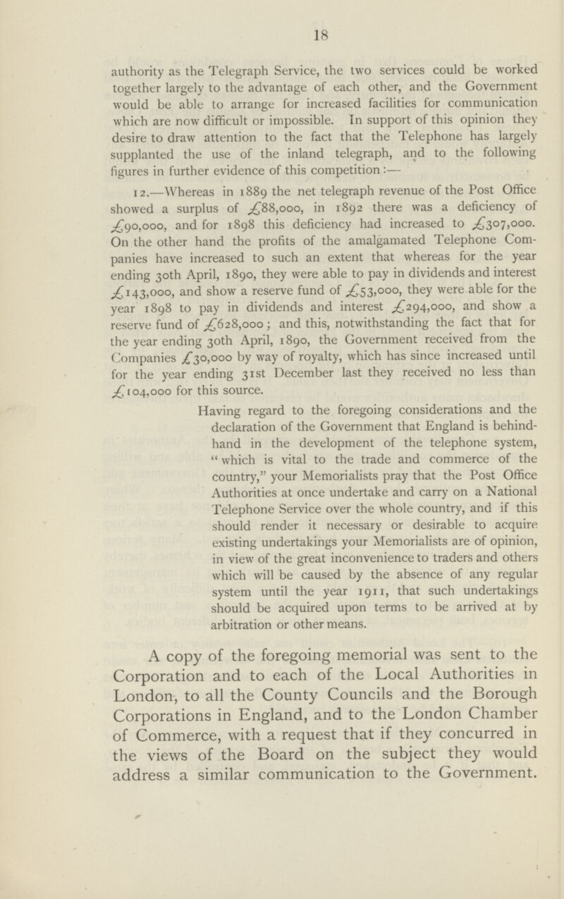 18 authority as the Telegraph Service, the two services could be worked together largely to the advantage of each other, and the Government would be able to arrange for increased facilities for communication which are now difficult or impossible. In support of this opinion they desire to draw attention to the fact that the Telephone has largely supplanted the use of the inland telegraph, and to the following figures in further evidence of this competition :— 12.—Whereas in 1889 the net telegraph revenue of the Post Office showed a surplus of £88,000, in 1892 there was a deficiency of ^90,000, and for 1898 this deficiency had increased to £307,000. On the other hand the profits of the amalgamated Telephone Com panies have increased to such an extent that whereas for the year ending 30th April, 1890, they were able to pay in dividends and interest £143,000, and show a reserve fund of £53,000, they were able for the year 1898 to pay in dividends and interest ,£294,000, and show a reserve fund of £628,000; and this, notwithstanding the fact that for the year ending 30th April, 1890, the Government received from the Companies £30,000 by way of royalty, which has since increased until for the year ending 31st December last they received no less than £104,000 for this source. Having regard to the foregoing considerations and the declaration of the Government that England is behind hand in the development of the telephone system, which is vital to the trade and commerce of the country, your Memorialists pray that the Post Office Authorities at once undertake and carry on a National Telephone Service over the whole country, and if this should render it necessary or desirable to acquire existing undertakings your Memorialists are of opinion, in view of the great inconvenience to traders and others which will be caused by the absence of any regular system until the year 1911, that such undertakings should be acquired upon terms to be arrived at by arbitration or other means. A copy of the foregoing memorial was sent to the Corporation and to each of the Local Authorities in London, to all the County Councils and the Borough Corporations in England, and to the London Chamber of Commerce, with a request that if they concurred in the views of the Board on the subject they would address a similar communication to the Government.