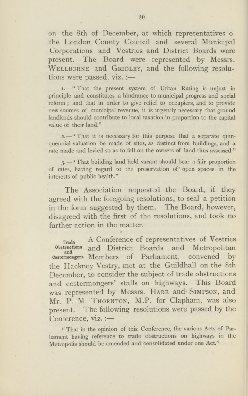 20 on the 8th of December, at which representatives o the London County Council and several Municipal Corporations and Vestries and District Boards were present. The Board were represented by Messrs. Wellborne and Gridley, and the following resolu tions were passed, viz. :— 1.—That the present system of Urban Rating is unjust in principle and constitutes a hindrance to municipal progress and social reform; and that in order to give relief to occupiers, and to provide new sources of municipal revenue, it is urgently necessary that ground landlords should contribute to local taxation in proportion to the capital value of their land. 2.—That it is necessary for this purpose that a separate quin quennial valuation be made of sites, as distinct from buildings, and a rate made and levied so as to fall on the owners of land thus assessed. 3.—That building land held vacant should bear a fair proportion of rates, having regard to the preservation of open spaces in the interests of public health. The Association requested the Board, if they agreed with the foregoing resolutions, to seal a petition in the form suggested by them. The Board, however, disagreed with the first of the resolutions, and took no further action in the matter. » Trade A. Conference of representatives of Vestries °bsstuction and andDistrict Boards and Metropolitan costermongers. Members of Parliament, convened by the Hackney Vestry, met at the Guildhall on the 8th December, to consider the subject of trade obstructions and costermongers' stalls on highways. This Board was represented by Messrs. Hare and Simpson, and Mr. P. M. Thornton, M.P. for Clapham, was also present. The following resolutions were passed by the Conference, viz. :— That in the opinion of this Conference, the various Acts of Par liament having reference to trade obstructions on highways in the Metropolis should be amended and consolidated under one Act.