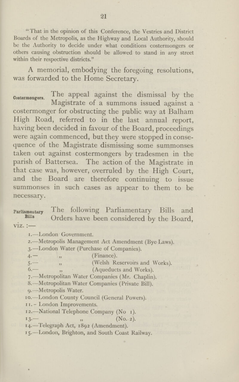 21 That in the opinion of this Conference, the Vestries and District Boards of the Metropolis, as the Highway and Local Authority, should be the Authority to decide under what conditions costermongers or others causing obstruction should be allowed to stand in any street within their respective districts. A memorial, embodying the foregoing resolutions, was forwarded to the Home Secretary. The appeal against the dismissal by the Costermong-ers. . . . Magistrate of a summons issued against a costermonger for obstructing the public way at Balham High Road, referred to in the last annual report, having been decided in favour of the Board, proceedings were again commenced, but they were stopped in conse quence of the Magistrate dismissing some summonses taken out against costermongers by tradesmen in the parish of Battersea. The action of the Magistrate in that case was, however, overruled by the High Court, and the Board are therefore continuing to issue summonses in such cases as appear to them to be necessary. Parliamentary The following Parliamentary Bills and Biiu Orders have been considered by the Board, viz. :— 1.—London Government. 2.—Metropolis Management Act Amendment (Bye Laws). 3.—London Water (Purchase of Companies). 4.— „ (Finance). 5.— „ (Welsh Reservoirs and Works). 6.— „ (Aqueducts and Works). 7.—Metropolitan Water Companies (Mr. Chaplin). 8.—Metropolitan Water Companies (Private Bill). 9.—Metropolis Water. 10.—London County Council (General Powers). 11.- London Improvements. 12.—National Telephone Company (No 1). 13.— „ (No. 2). 14.—Telegraph Act, 1892 (Amendment). 15.—London, Brighton, and South Coast Railway.