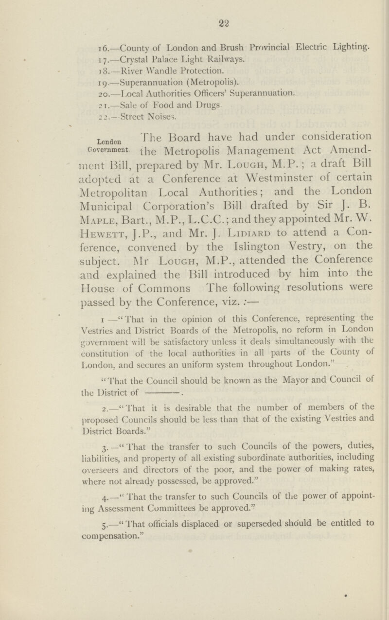 22 16.—County of London and Brush Provincial Electric Lighting. 17.—Crystal Palace Light Railways. 18.—River Wandle Protection. 19.—Superannuation (Metropolis). 20.—Local Authorities Officers' Superannuation. si.—Sale of Food and Drugs 22.— Street Noises. London J he Board have had under consideration Government jjie Metropolis Management Act Amend ment Bill, prepared by Mr. Lough, M.P. ; a draft Bill adopted at a Conference at Westminster of certain Metropolitan Local Authorities; and the London Municipal Corporation's Bill drafted by Sir J. B. Maple, Bart., M.P., L.C.C.; and they appointed Mr. W. Hewett, J.P., and Mr. J. Lidiard to attend a Con ference, convened by the Islington Vestry, on the subject. Mr Lough, M.P., attended the Conference and explained the Bill introduced by him into the House of Commons The following resolutions were passed by the Conference, viz.:— 1 —That in the opinion of this Conference, representing the Vestries and District Boards of the Metropolis, no reform in London government will be satisfactory unless it deals simultaneously with the constitution of the local authorities in all parts of the County of London, and secures an uniform system throughout London. That the Council should be known as the Mayor and Council of the District of 2.—That it is desirable that the number of members of the proposed Councils should be less than that of the existing Vestries and District Boards. 3. — That the transfer to such Councils of the powers, duties, liabilities, and property of all existing subordinate authorities, including overseers and directors of the poor, and the power of making rates, where not already possessed, be approved. 4.—That the transfer to such Councils of the power of appoint ing Assessment Committees be approved. 5.—That officials displaced or superseded should be entitled to compensation.