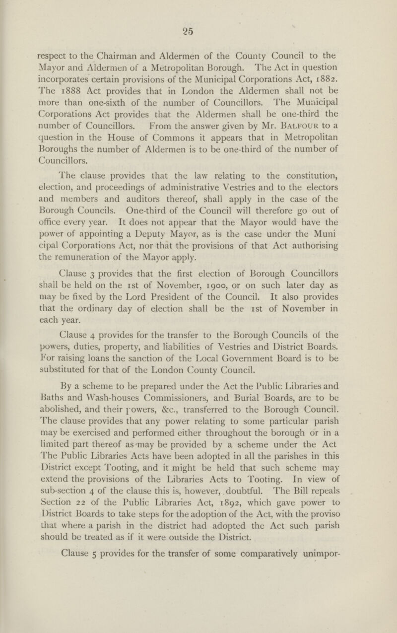 25 respect to the Chairman and Aldermen of the County Council to the Mayor and Aldermen of a Metropolitan Borough. The Act in question incorporates certain provisions of the Municipal Corporations Act, 1882. The 1888 Act provides that in London the Aldermen shall not be more than one-sixth of the number of Councillors. The Municipal Corporations Act provides that the Aldermen shall be one-third the number of Councillors. From the answer given by Mr. Balfour to a question in the House of Commons it appears that in Metropolitan Boroughs the number of Aldermen is to be one-third of the number of Councillors. The clause provides that the law relating to the constitution, election, and proceedings of administrative Vestries and to the electors and members and auditors thereof, shall apply in the case of the Borough Councils. One-third of the Council will therefore go out of office every year. It does not appear that the Mayor would have the power of appointing a Deputy Mayor, as is the case under the Muni cipal Corporations Act, nor that the provisions of that Act authorising the remuneration of the Mayor apply. Clause 3 provides that the first election of Borough Councillors shall be held on the 1st of November, 1900, or on such later day as may be fixed by the Lord President of the Council. It also provides that the ordinary day of election shall be the 1st of November in each year. Clause 4 provides for the transfer to the Borough Councils of the powers, duties, property, and liabilities of Vestries and District Boards. For raising loans the sanction of the Local Government Board is to be substituted for that of the London County Council. By a scheme to be prepared under the Act the Public Libraries and Baths and Wash-houses Commissioners, and Burial Boards, are to be abolished, and their powers, &c., transferred to the Borough Council. The clause provides that any power relating to some particular parish may be exercised and performed either throughout the borough or in a limited part thereof as may be provided by a scheme under the Act The Public Libraries Acts have been adopted in all the parishes in this District except Tooting, and it might be held that such scheme may extend the provisions of the Libraries Acts to Tooting. In view of sub-section 4 of the clause this is, however,. doubtful. The Bill repeals Section 22 of the Public Libraries Act, 1892, which gave power to 1 )istrict Boards to take steps for the adoption of the Act, with the proviso that where a parish in the district had adopted the Act such parish should be treated as if it were outside the District. Clause 5 provides for the transfer of some comparatively unimpor¬