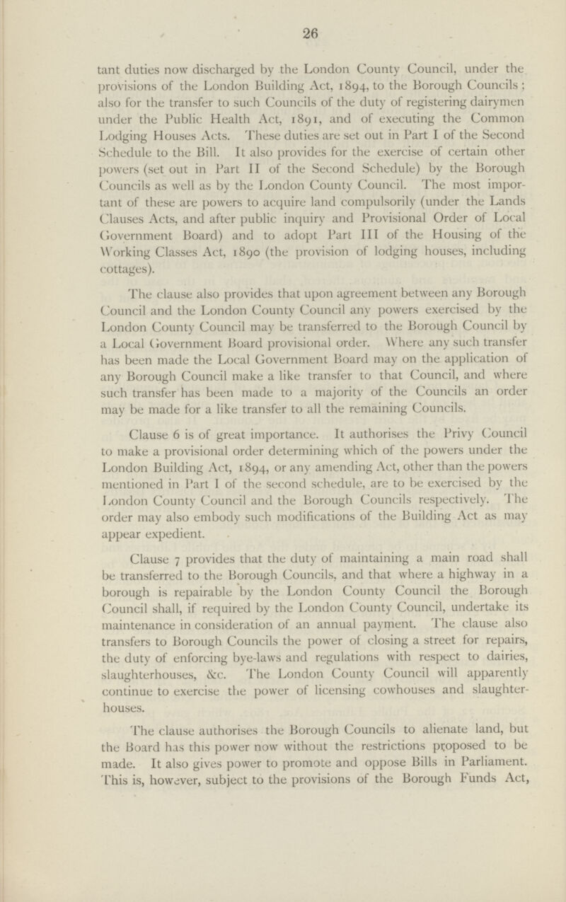 26 tant duties now discharged by the London County Council, under the provisions of the London Building Act, 1894, to the Borough Councils; also for the transfer to such Councils of the duty of registering dairymen under the Public Health Act, 1891, and of executing the Common Lodging Houses Acts. These duties are set out in Part I of the Second Schedule to the Bill. It also provides for the exercise of certain other powers (set out in Part II of the Second Schedule) by the Borough Councils as well as by the London County Council. The most impor tant of these are powers to acquire land compulsorily (under the Lands Clauses Acts, and after public inquiry and Provisional Order of Local Government Board) and to adopt Part III of the Housing of the Working Classes Act, 1890 (the provision of lodging houses, including cottages). The clause also provides that upon agreement between any Borough Council and the London County Council any powers exercised by the London County Council may be transferred to the Borough Council by a Local Government Board provisional order. Where any such transfer has been made the Local Government Board may on the application of any Borough Council make a like transfer to that Council, and where such transfer has been made to a majority of the Councils an order may be made for a like transfer to all the remaining Councils. Clause 6 is of great importance. It authorises the Privy Council to make a provisional order determining which of the powers under the London Building Act, 1894, or any amending Act, other than the powers mentioned in Part I of the second schedule, are to be exercised by the London County Council and the Borough Councils respectively. The order may also embody such modifications of the Building Act as may appear expedient. Clause 7 provides that the duty of maintaining a main road shall be transferred to the Borough Councils, and that where a highway in a borough is repairable by the London County Council the Borough Council shall, if required by the London County Council, undertake its maintenance in consideration of an annual payment. The clause also transfers to Borough Councils the power of closing a street for repairs, the duty of enforcing bye-laws and regulations with respect to dairies, slaughterhouses, &c. The London County Council will apparently continue to exercise the power of licensing cowhouses and slaughter houses. The clause authorises the Borough Councils to alienate land, but the Board has this power now without the restrictions proposed to be made. It also gives power to promote and oppose Bills in Parliament. This is, however, subject to the provisions of the Borough Funds Act,