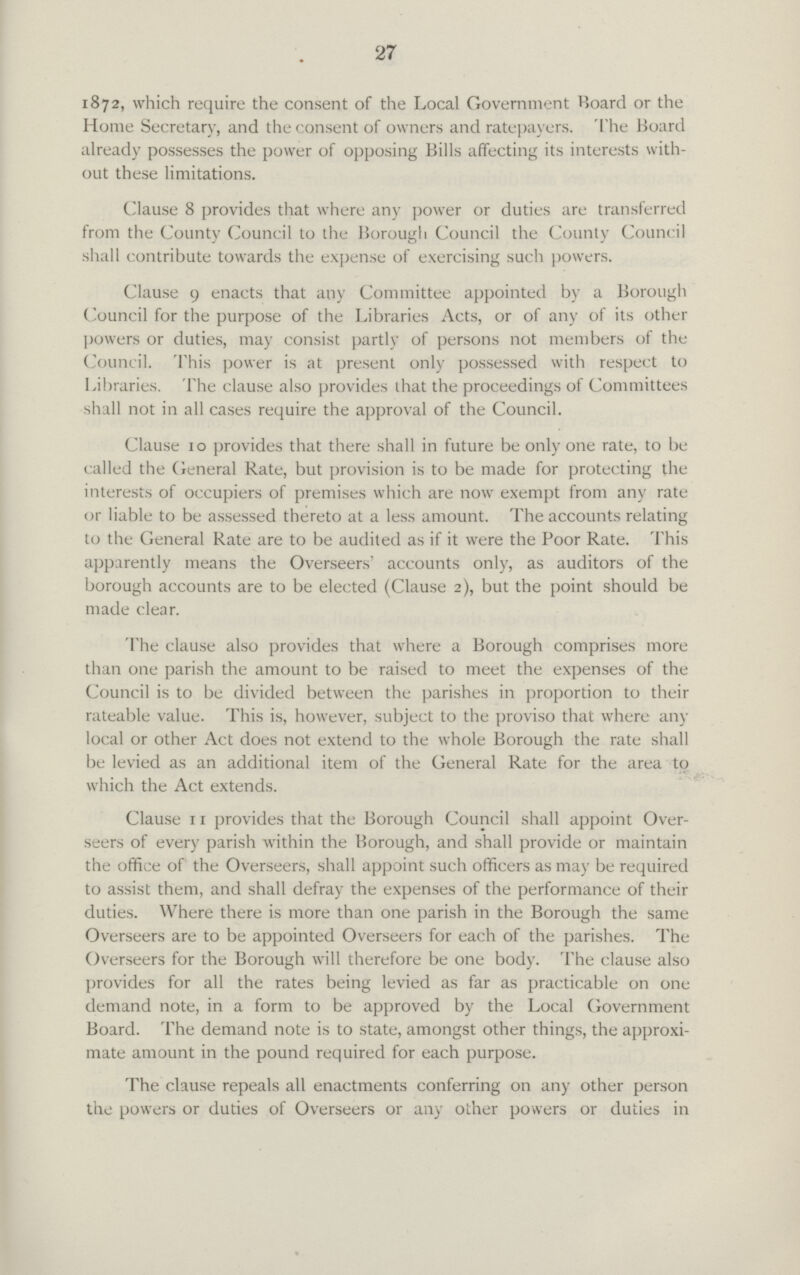 27 1872, which require the consent of the Local Government Board or the Home Secretary, and the consent of owners and ratepayers. The Board already possesses the power of opposing Bills affecting its interests with out these limitations. Clause 8 provides that where any power or duties are transferred from the County Council to the Borough Council the County Council shall contribute towards the expense of exercising such powers. Clause 9 enacts that any Committee appointed by a Borough Council for the purpose of the Libraries Acts, or of any of its other powers or duties, may consist partly of persons not members of the Council. This power is at present only possessed with respect to Libraries. The clause also provides that the proceedings of Committees shall not in all cases require the approval of the Council. Clause 10 provides that there shall in future be only one rate, to be called the General Rate, but provision is to be made for protecting the interests of occupiers of premises which are now exempt from any rate or liable to be assessed thereto at a less amount. The accounts relating to the General Rate are to be audited as if it were the Poor Rate. This apparently means the Overseers' accounts only, as auditors of the borough accounts are to be elected (Clause 2), but the point should be made clear. The clause also provides that where a Borough comprises more than one parish the amount to be raised to meet the expenses of the Council is to be divided between the parishes in proportion to their rateable value. This is, however, subject to the proviso that where any local or other Act does not extend to the whole Borough the rate shall be levied as an additional item of the General Rate for the area to which the Act extends. Clause 11 provides that the Borough Council shall appoint Over seers of every parish within the Borough, and shall provide or maintain the office of the Overseers, shall appoint such officers as may be required to assist them, and shall defray the expenses of the performance of their duties. Where there is more than one parish in the Borough the same Overseers are to be appointed Overseers for each of the parishes. The Overseers for the Borough will therefore be one body. The clause also provides for all the rates being levied as far as practicable on one demand note, in a form to be approved by the Local Government Board. The demand note is to state, amongst other things, the approxi mate amount in the pound required for each purpose. The clause repeals all enactments conferring on any other person the powers or duties of Overseers or any other powers or duties in