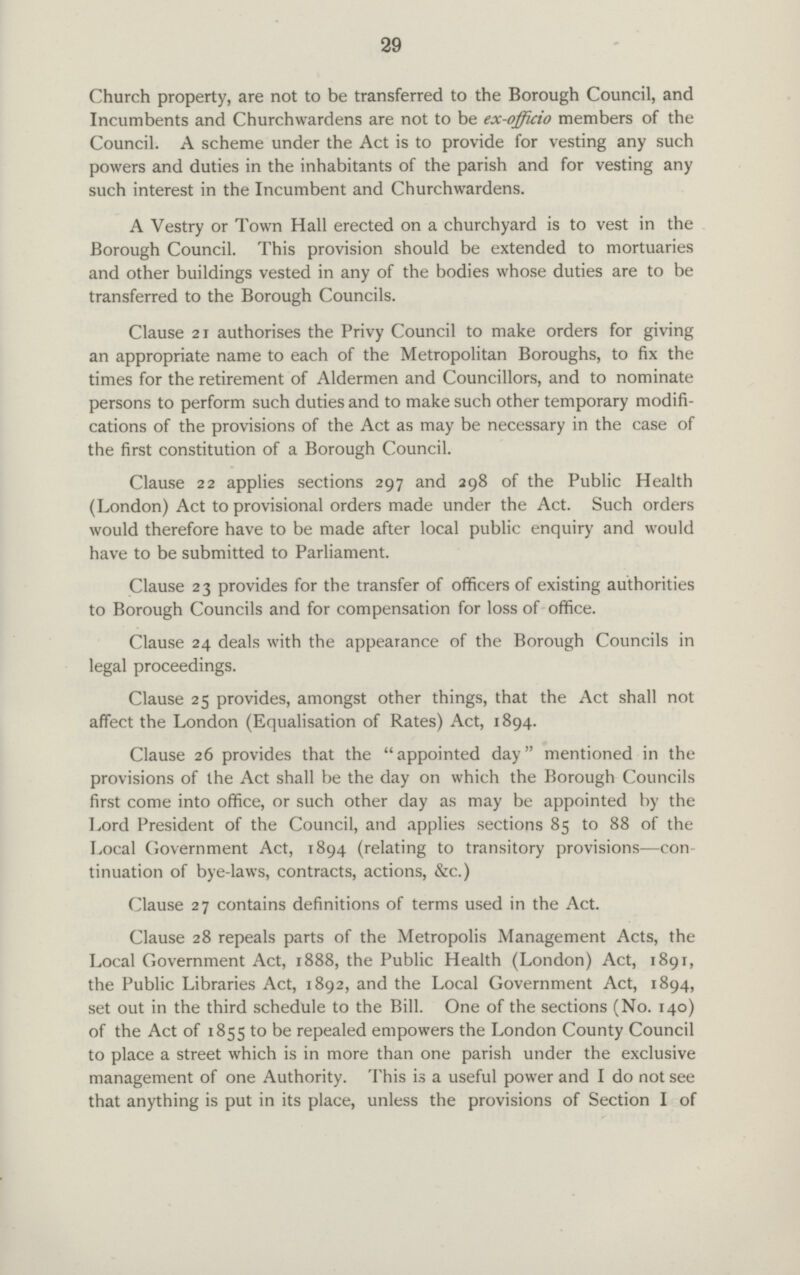 29 Church property, are not to be transferred to the Borough Council, and Incumbents and Churchwardens are not to be ex-offkio members of the Council. A scheme under the Act is to provide for vesting any such powers and duties in the inhabitants of the parish and for vesting any such interest in the Incumbent and Churchwardens. A Vestry or Town Hall erected on a churchyard is to vest in the Borough Council. This provision should be extended to mortuaries and other buildings vested in any of the bodies whose duties are to be transferred to the Borough Councils. Clause 21 authorises the Privy Council to make orders for giving an appropriate name to each of the Metropolitan Boroughs, to fix the times for the retirement of Aldermen and Councillors, and to nominate persons to perform such duties and to make such other temporary modifi cations of the provisions of the Act as may be necessary in the case of the first constitution of a Borough Council. Clause 22 applies sections 297 and 298 of the Public Health (London) Act to provisional orders made under the Act. Such orders would therefore have to be made after local public enquiry and would have to be submitted to Parliament. Clause 23 provides for the transfer of officers of existing authorities to Borough Councils and for compensation for loss of office. Clause 24 deals with the appearance of the Borough Councils in legal proceedings. Clause 25 provides, amongst other things, that the Act shall not affect the London (Equalisation of Rates) Act, 1894. Clause 26 provides that the appointed day mentioned in the provisions of the Act shall be the day on which the Borough Councils first come into office, or such other day as may be appointed by the Lord President of the Council, and applies sections 85 to 88 of the Local Government Act, 1894 (relating to transitory provisions—con tinuation of bye-laws, contracts, actions, &c.) Clause 27 contains definitions of terms used in the Act. Clause 28 repeals parts of the Metropolis Management Acts, the Local Government Act, 1888, the Public Health (London) Act, 1891, the Public Libraries Act, 1892, and the Local Government Act, 1894, set out in the third schedule to the Bill. One of the sections (No. 140) of the Act of 1855 to be repealed empowers the London County Council to place a street which is in more than one parish under the exclusive management of one Authority. This is a useful power and I do not see that anything is put in its place, unless the provisions of Section I of