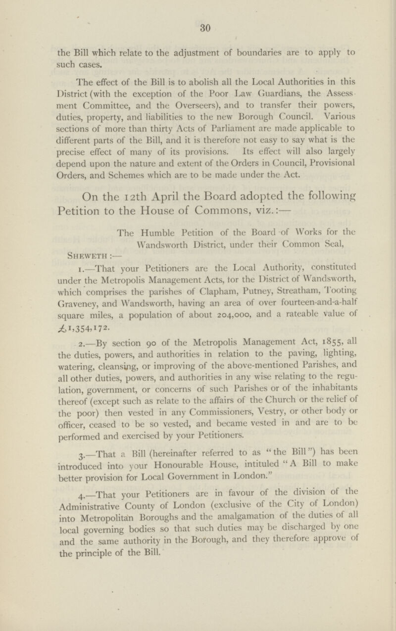 30 the Bill which relate to the adjustment of boundaries are to apply to such cases. The effect of the Bill is to abolish all the Local Authorities in this District (with the exception of the Poor Law Guardians, the Assess ment Committee, and the Overseers), and to transfer their powers, duties, property, and liabilities to the new Borough Council. Various sections of more than thirty Acts of Parliament are made applicable to different parts of the Bill, and it is therefore not easy to say what is the precise effect of many of its provisions. Its effect will also largely depend upon the nature and extent of the Orders in Council, Provisional Orders, and Schemes which are to be made under the Act. On the 12th April the Board adopted the following Petition to the House of Commons, viz.:— The Humble Petition of the Board of Works for the Wandsworth District, under their Common Seal, Sheweth :— 1.—That your Petitioners are the Local Authority, constituted under the Metropolis Management Acts, tor the I )istrict of Wandsworth, which comprises the parishes of Clapham, Putney, Streatham, Tooting Graveney, and Wandsworth, having an area of over fourteen-and-a-half square miles, a population of about 204,000, and a rateable value of ^1,354,172. 2.—By section 90 of the Metropolis Management Act, 1855, all the duties, powers, and authorities in relation to the paving, lighting, watering, cleansing, or improving of the above-mentioned Parishes, and all other duties, powers, and authorities in any wise relating to the regu lation, government, or concerns of such Parishes or of the inhabitants thereof (except such as relate to the affairs of the Church or the relief of the poor) then vested in any Commissioners, Vestry, or other body or officer, ceased to be so vested, and became vested in and are to be performed and exercised by your Petitioners. 3.—That a Bill (hereinafter referred to as  the Bill) has been introduced into your Honourable House, intituled  A Bill to make better provision for Local Government in London. 4.—That your Petitioners are in favour of the division of the Administrative County of London (exclusive of the City of London) into Metropolitan Boroughs and the amalgamation of the duties of all local governing bodies so that such duties may be discharged by one and the same authority in the Borough, and they therefore approve of the principle of the Bill.