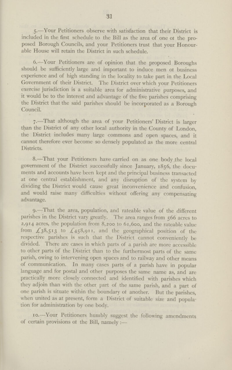 31 5.—Your Petitioners observe with satisfaction that their District is included in the first schedule to the Bill as the area of one 01 the pro posed Borough Councils, and your Petitioners trust that your Honour able House will retain the District in such schedule. 6.—Your Petitioners are of opinion that the proposed Boroughs should be sufficiently large and important to induce men ot business experience and of high standing in the locality to take part in the Local Government of their District. The District over which your Petitioners exercise jurisdiction is a suitable area for administrative purposes, and it would be to the interest and advantage of the five parishes comprising the District that the said parishes should be incorporated as a Borough Council. 7.-—That although the area of your Petitioners' District is larger than the District of any other local authority in the County of London, the District includes many large commons and open spaces, and it cannot therefore ever become so densely populated as the more central Districts. 8.—That your Petitioners have carried on as one body the local government of the District successfully since January, 1856, the docu ments and accounts have been kept and the principal business transacted at one central establishment, and any disruption of the system by dividing the District would cause great inconvenience and confusion, and would raise many difficulties without offering any compensating advantage. 9.—That the area, population, and rateable value of the different parishes in the District vary greatly. The area ranges from 566 acres to 2,914 acres, the population from 8,200 to 61,600, and the rateable value from £38,513 to £458,911, and the geographical position of the respective parishes is such that the District cannot conveniently be divided. There are cases in which parts of a parish are more accessible to other parts of the District than to the furthermost parts of the same parish, owing to intervening open spaces and to railway and other means of communication. In many cases parts of a parish have in popular language and for postal and other purposes the same name as, and are practically more closely connected and identified with parishes which they adjoin than with the other part of the same parish, and a part of one parish is situate within the boundary ot another. But the parishes, when united as at present, form a District of suitable size and popula tion for administration by one body. 10.—Your Petitioners humbly suggest the following amendments of certain provisions of the Bill, namely :—