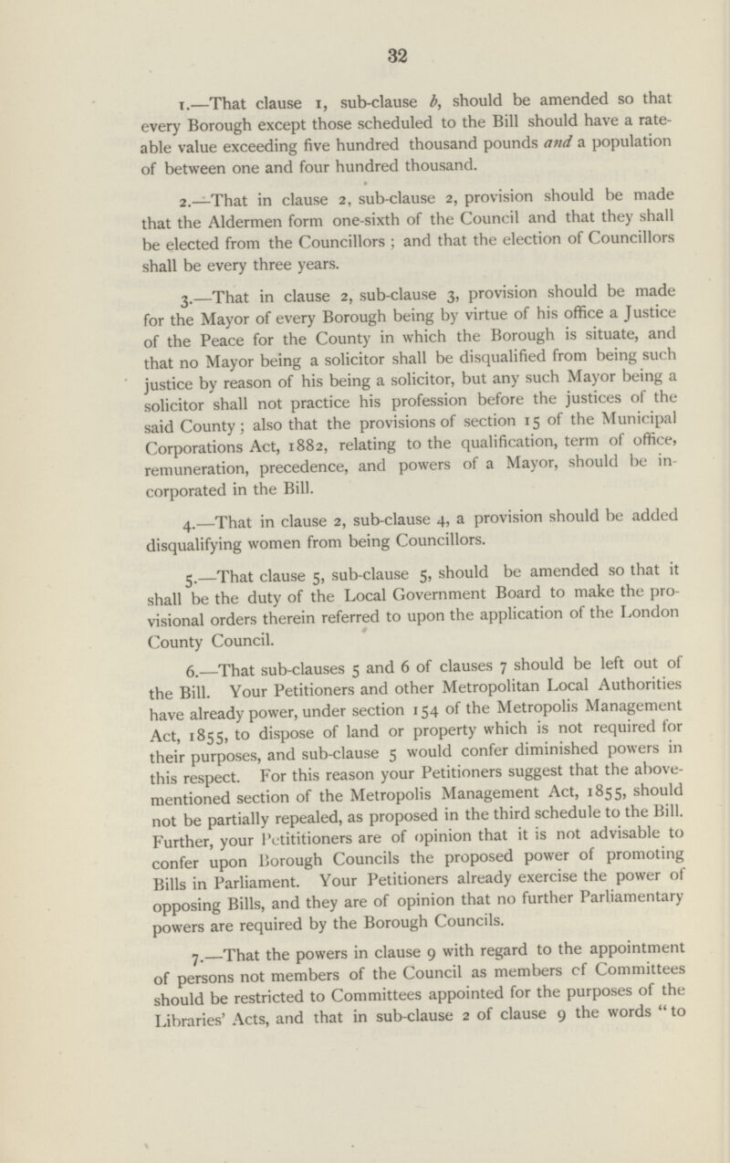 32 x.— That clause i, sub-clause b, should be amended so that every Borough except those scheduled to the Bill should have a rate able value exceeding five hundred thousand pounds and a population of between one and four hundred thousand. 2.-—That in clause 2, sub-clause 2, provision should be made that the Aldermen form one-sixth of the Council and that they shall be elected from the Councillors ; and that the election of Councillors shall be every three years. 3.—That in clause 2, sub-clause 3, provision should be made for the Mayor of every Borough being by virtue of his office a Justice of the Peace for the County in which the Borough is situate, and that no Mayor being a solicitor shall be disqualified from being such justice by reason of his being a solicitor, but any such Mayor being a solicitor shall not practice his profession before the justices of the said County; also that the provisions of section 15 of the Municipal Corporations Act, 1882, relating to the qualification, term of office, remuneration, precedence, and powers of a Mayor, should be in corporated in the Bill. 4.—That in clause 2, sub-clause 4, a provision should be added disqualifying women from being Councillors. 5.—That clause 5, sub-clause 5, should be amended so that it shall be the duty of the Local Government Board to make the pro visional orders therein referred to upon the application of the London County Council. 6.—That sub-clauses 5 and 6 of clauses 7 should be left out of the Bill. Your Petitioners and other Metropolitan Local Authorities have already power, under section 154 of the Metropolis Management Act, 1855, to dispose of land or property which is not required for their purposes, and sub-clause 5 would confer diminished powers in this respect. For this reason your Petitioners suggest that the above mentioned section of the Metropolis Management Act, 1855, should not be partially repealed, as proposed in the third schedule to the Bill. Further, your lVtititioners are of opinion that it is not advisable to confer upon Borough Councils the proposed power of promoting Bills in Parliament. Your Petitioners already exercise the power of opposing Bills, and they are of opinion that no further Parliamentary powers are required by the Borough Councils. 7.—That the powers in clause 9 with regard to the appointment of persons not members of the Council as members cf Committees should be restricted to Committees appointed for the purposes of the Libraries' Acts, and that in sub-clause 2 of clause 9 the words  to