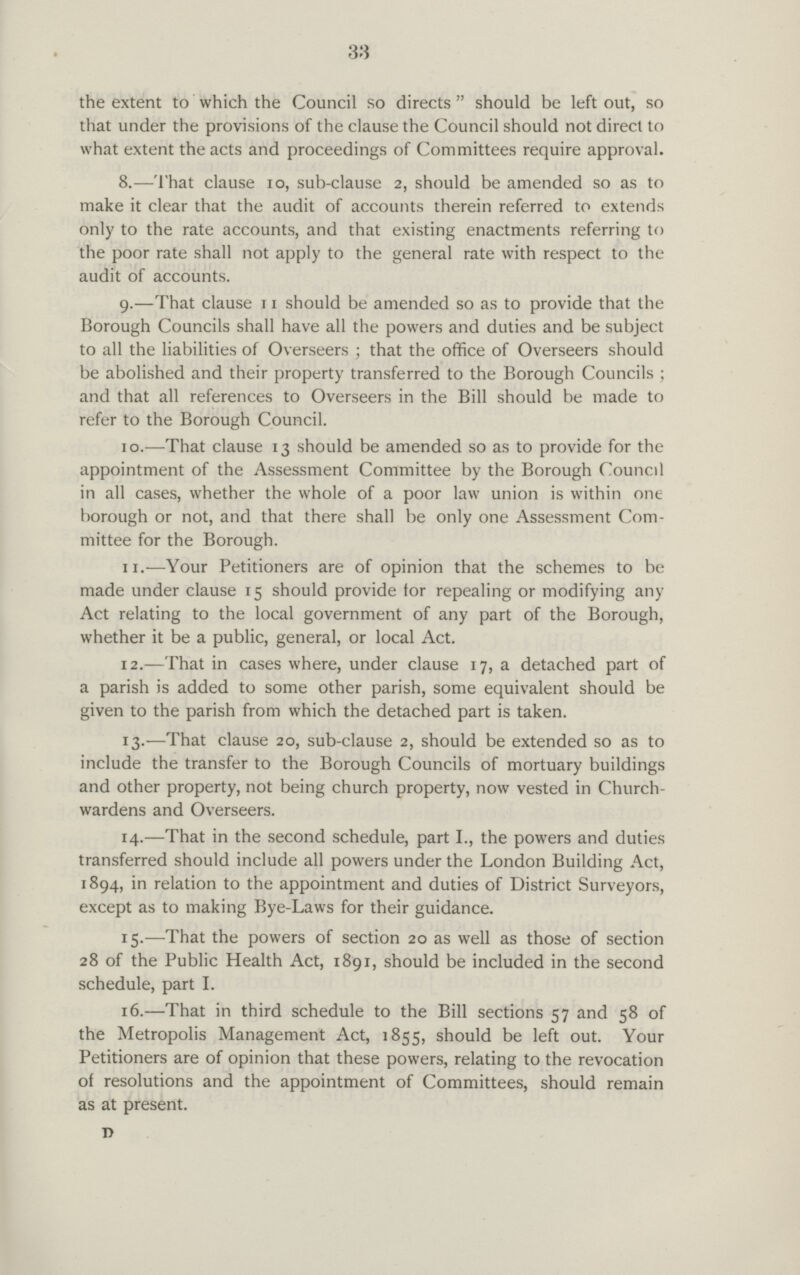 33 the extent to which the Council so directs  should be left out, so that under the provisions of the clause the Council should not direct to what extent the acts and proceedings of Committees require approval. 8.—That clause 10, sub-clause 2, should be amended so as to make it clear that the audit of accounts therein referred to extends only to the rate accounts, and that existing enactments referring to the poor rate shall not apply to the general rate with respect to the audit of accounts. 9.—That clause 11 should be amended so as to provide that the Borough Councils shall have all the powers and duties and be subject to all the liabilities of Overseers ; that the office of Overseers should be abolished and their property transferred to the Borough Councils ; and that all references to Overseers in the Bill should be made to refer to the Borough Council. 10.—That clause 13 should be amended so as to provide for the appointment of the Assessment Committee by the Borough Council in all cases, whether the whole of a poor law union is within one borough or not, and that there shall be only one Assessment Com mittee for the Borough. 11.—Your Petitioners are of opinion that the schemes to be made under clause 15 should provide for repealing or modifying any Act relating to the local government of any part of the Borough, whether it be a public, general, or local Act. 12.—That in cases where, under clause 17, a detached part of a parish is added to some other parish, some equivalent should be given to the parish from which the detached part is taken. 13.—That clause 20, sub-clause 2, should be extended so as to include the transfer to the Borough Councils of mortuary buildings and other property, not being church property, now vested in Church wardens and Overseers. 14.—That in the second schedule, part I., the powers and duties transferred should include all powers under the London Building Act, 1894, in relation to the appointment and duties of District Surveyors, except as to making Bye-Laws for their guidance. 15.—That the powers of section 20 as well as those of section 28 of the Public Health Act, 1891, should be included in the second schedule, part I. 16.—That in third schedule to the Bill sections 57 and 58 of the Metropolis Management Act, 1855, should be left out. Your Petitioners are of opinion that these powers, relating to the revocation of resolutions and the appointment of Committees, should remain as at present. D