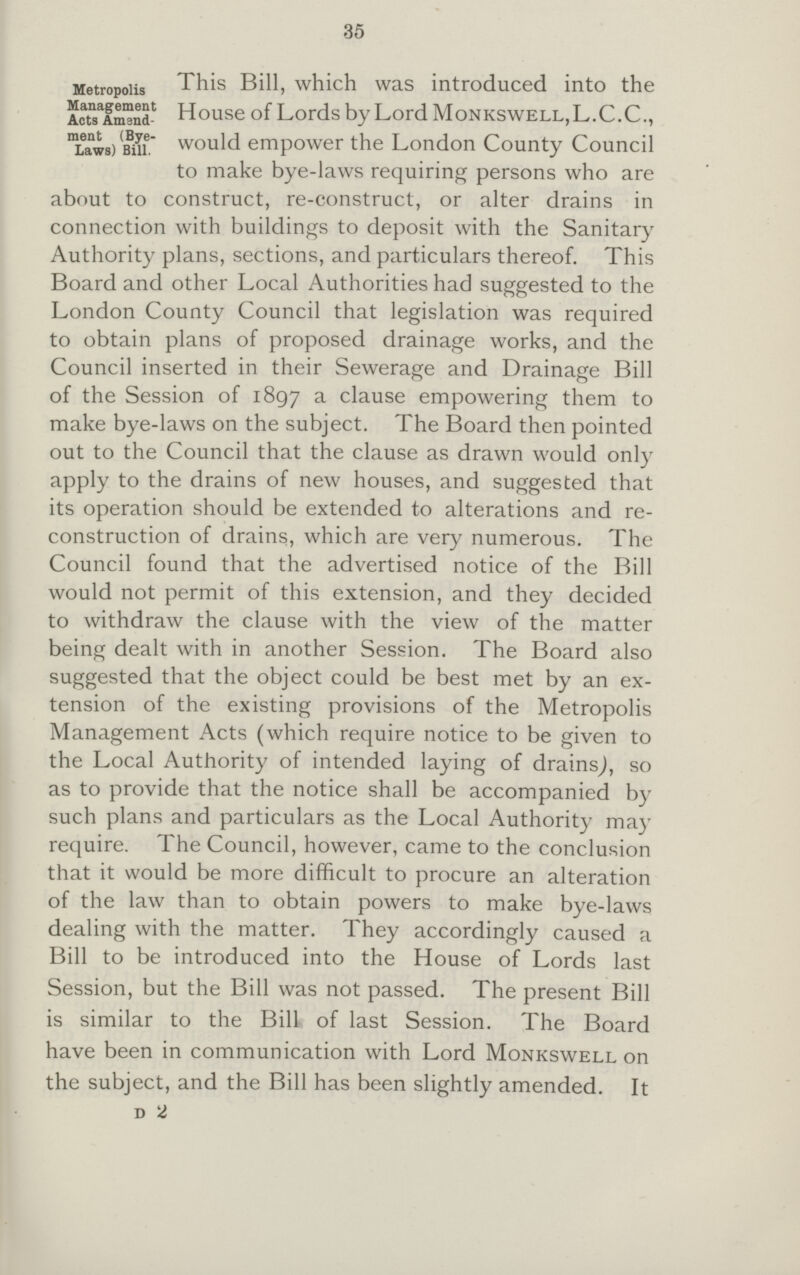.35 Metropolis Management Act Amendment(Bye Laws Bill.) This Bill, which was introduced into the HouseofLordsbyLordMoNKSWELL,L.C.C., would empower the London County Council to make bye-laws requiring persons who are about to construct, re-construct, or alter drains in connection with buildings to deposit with the Sanitary Authority plans, sections, and particulars thereof. This Board and other Local Authorities had suggested to the London County Council that legislation was required to obtain plans of proposed drainage works, and the Council inserted in their Sewerage and Drainage Bill of the Session of 1897 a clause empowering them to make bye-laws on the subject. The Board then pointed out to the Council that the clause as drawn would only apply to the drains of new houses, and suggested that its operation should be extended to alterations and re construction of drains, which are very numerous. The Council found that the advertised notice of the Bill would not permit of this extension, and they decided to withdraw the clause with the view of the matter being dealt with in another Session. The Board also suggested that the object could be best met by an ex tension of the existing provisions of the Metropolis Management Acts (which require notice to be given to the Local Authority of intended laying of drains,), so as to provide that the notice shall be accompanied by such plans and particulars as the Local Authority may require. The Council, however, came to the conclusion that it would be more difficult to procure an alteration of the law than to obtain powers to make bye-laws dealing with the matter. They accordingly caused a Bill to be introduced into the House of Lords last Session, but the Bill was not passed. The present Bill is similar to the Bill of last Session. The Board have been in communication with Lord Monkswell on the subject, and the Bill has been slightly amended. It D 2
