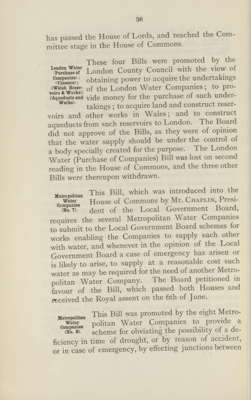 3fi has passed the House of Lords, and reached the Com mittee stage in the House of Commons. These four Bills were promoted by the London Water (Purchase of Companies) ;(Finance);Welsh Reservoirs & works); (Aqueducts and works). _ „ .. . . . . r London County Council with the view of obtaining power to acquire the undertakings of the London Water Companies; to pro vide money for the purchase of such under takings ; to acquire land and construct reser voirs and other works in Wales; and to construct aqueducts from such reservoirs to London. The Board did not approve of the Bills, as they were of opinion that the water supply should be under the control of a body specially created for the purpose. The London Water (Purchase of Companies) Bill was lost on second reading in the House of Commons, and the three other Bills were thereupon withdrawn. Metropolitan water companies (No.7.). This Bill, which was introduced into the House of Commons by Mr. Chaplin, Presi- dent of the Local Government Board, requires the several Metropolitan Water Companies to submit to the Local Government Board schemes for works enabling the Companies to supply each other with water, and whenever in the opinion of the Local Government Board a case of emergency has arisen or is likely to arise, to supply at a reasonable cost such water as may be required for the need of another Metro politan Water Company. The Board petitioned in favour of the Bill, which passed both Houses and received the Royal assent on the 6th of June. Metropolitan water companies(No.8.). This Bil1 was promoted by the eight Metro politan Water Companies to provide a scheme for obviating the possibility of a de ficiency in time of drought, or by reason of accident, or in case of emergency, by effecting junctions between