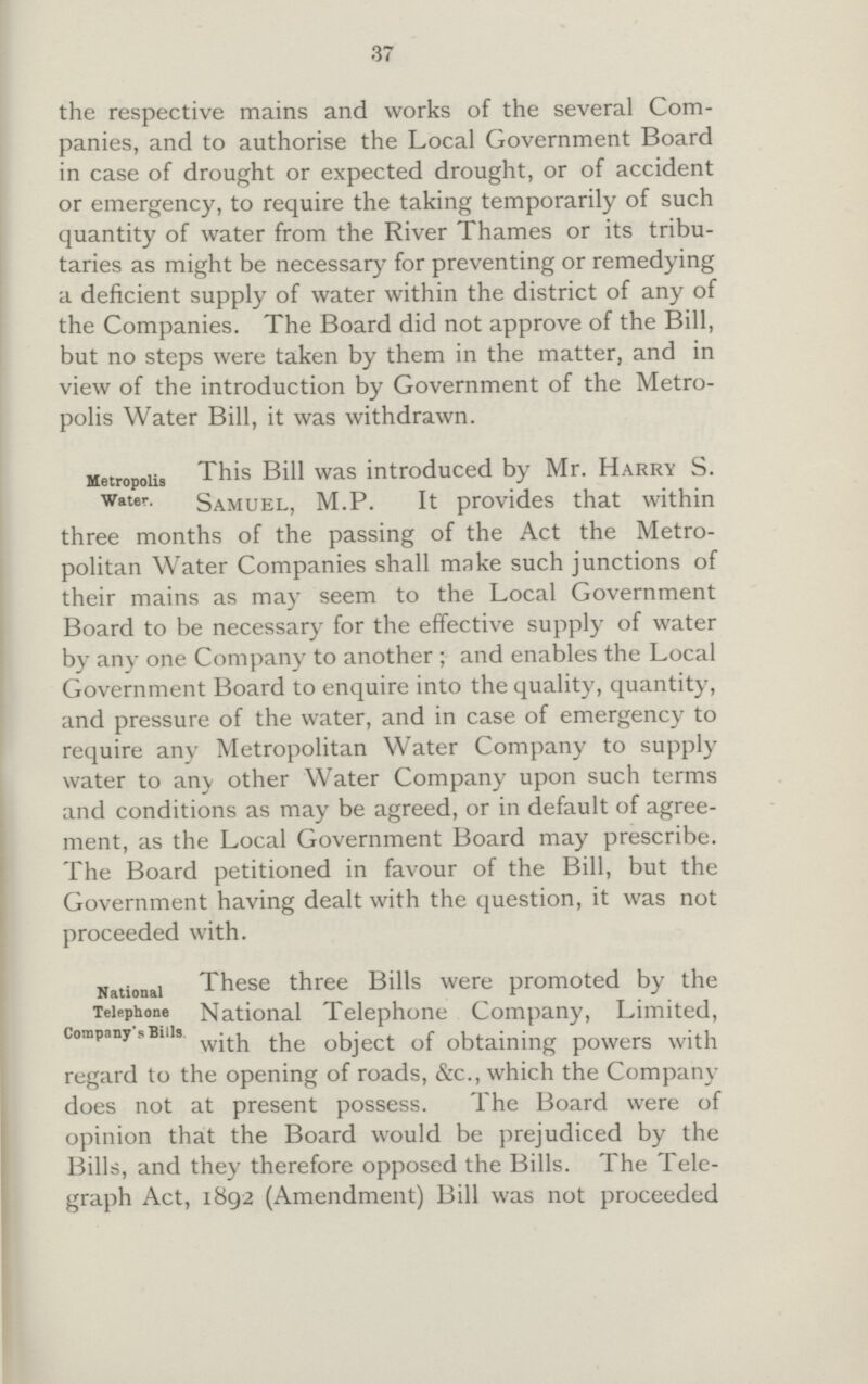 37 the respective mains and works of the several Com panies, and to authorise the Local Government Board in case of drought or expected drought, or of accident or emergency, to require the taking temporarily of such quantity of water from the River Thames or its tribu taries as might be necessary for preventing or remedying a deficient supply of water within the district of any of the Companies. The Board did not approve of the Bill, but no steps were taken by them in the matter, and in view of the introduction by Government of the Metro polis Water Bill, it was withdrawn. metropolis water. This Bill was introduced by Mr. Harry S. Samuel, M.P. It provides that within three months of the passing of the Act the Metro politan Water Companies shall make such junctions of their mains as may seem to the Local Government Board to be necessary for the effective supply of water by any one Company to another ; and enables the Local Government Board to enquire into the quality, quantity, and pressure of the water, and in case of emergency to require any Metropolitan Water Company to supply water to any other Water Company upon such terms and conditions as may be agreed, or in default of agree ment, as the Local Government Board may prescribe. The Board petitioned in favour of the Bill, but the Government having dealt with the question, it was not proceeded with. National Telephone Company sBills These three Bills were promoted by the National Telephone Company, Limited, object of obtaining powers with regard to the opening of roads, &c., which the Company does not at present possess. The Board were of opinion that the Board would be prejudiced by the Bills, and they therefore opposed the Bills. The Tele graph Act, 1892 (Amendment) Bill was not proceeded