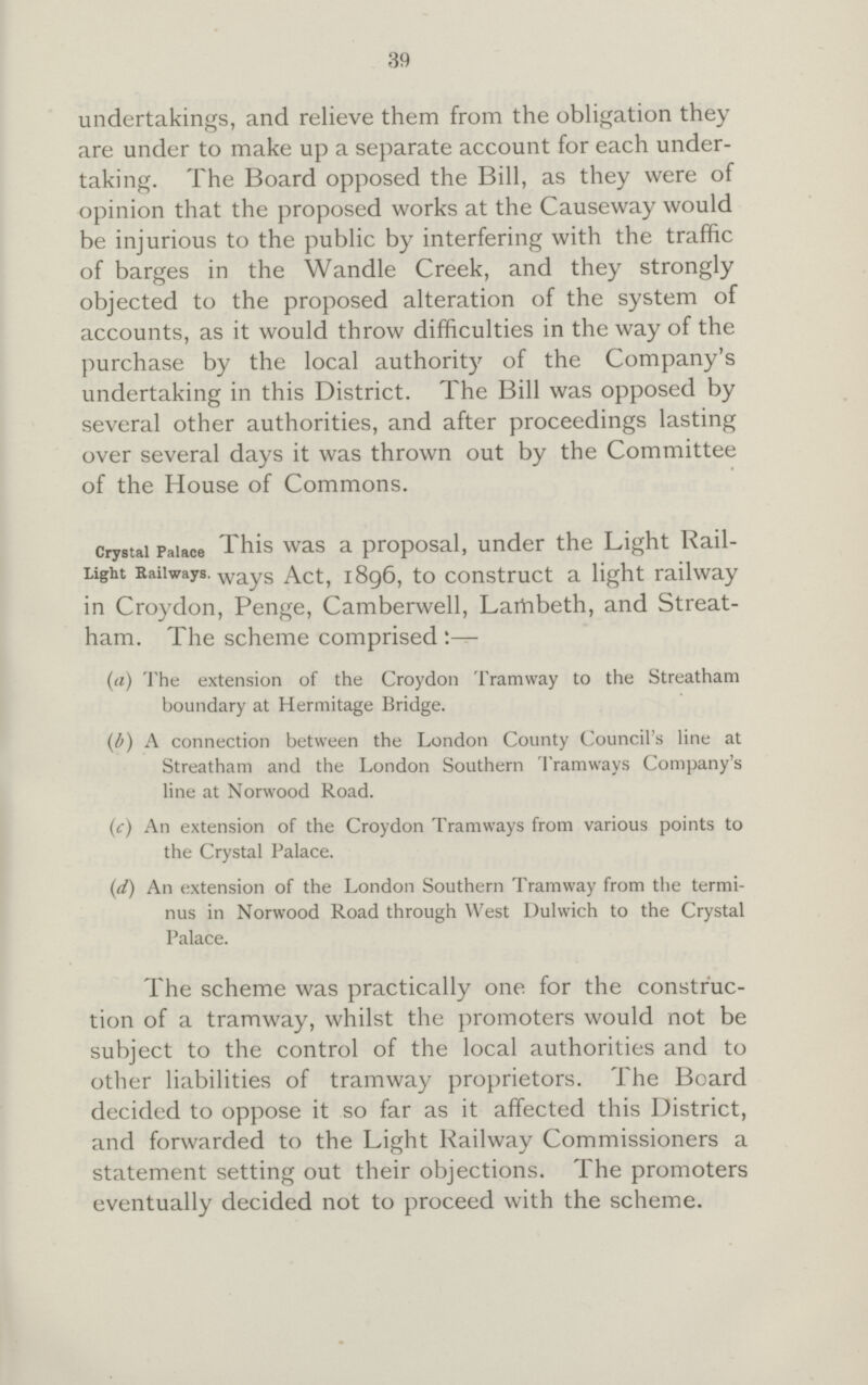 39 undertakings, and relieve them from the obligation they are under to make up a separate account for each under taking. The Board opposed the Bill, as they were of opinion that the proposed works at the Causeway would be injurious to the public by interfering with the traffic of barges in the Wandle Creek, and they strongly objected to the proposed alteration of the system of accounts, as it would throw difficulties in the way of the purchase by the local authority of the Company's undertaking in this District. The Bill was opposed by several other authorities, and after proceedings lasting over several days it was thrown out by the Committee of the House of Commons. crystal Palace Light Railways. This was a proposal, under the Light Rail way Act, 1896, to construct a light railway in Croydon, Penge, Camberwell, Lambeth, and Streat ham. The scheme comprised (a) The extension of the Croydon Tramway to the Streatham boundary at Hermitage Bridge. (b) A connection between the London County Council's line at Streatham and the London Southern Tramways Company's line at Norwood Road. (c) An extension of the Croydon Tramways from various points to the Crystal Palace. (d) An extension of the London Southern Tramway from the termi¬ nus in Norwood Road through West Dulwich to the Crystal Palace. The scheme was practically one for the construc tion of a tramway, whilst the promoters would not be subject to the control of the local authorities and to other liabilities of tramway proprietors. The Board decided to oppose it so far as it affected this District, and forwarded to the Light Railway Commissioners a statement setting out their objections. The promoters eventually decided not to proceed with the scheme.